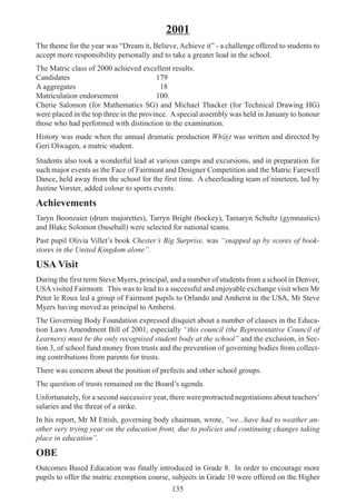 135
Students also took a wonderful lead at various camps and excursions, and in preparation for
such major events as the Face of Fairmont and Designer Competition and the Matric Farewell
Dance, held away from the school for the first time. A cheerleading team of nineteen, led by
Justine Vorster, added colour to sports events.
Achievements
Taryn Boonzaier (drum majorettes), Tarryn Bright (hockey), Tamaryn Schultz (gymnastics)
and Blake Solomon (baseball) were selected for national teams.
Past pupil Olivia Villet’s book Chester’s Big Surprise, was “snapped up by scores of book-
stores in the United Kingdom alone”.
USA Visit
During the first term Steve Myers, principal, and a number of students from a school in Denver,
USA visited Fairmont. This was to lead to a successful and enjoyable exchange visit when Mr
Peter le Roux led a group of Fairmont pupils to Orlando and Amherst in the USA, Mr Steve
Myers having moved as principal to Amherst.
The Governing Body Foundation expressed disquiet about a number of clauses in the Educa-
tion Laws Amendment Bill of 2001, especially “this council (the Representative Council of
Learners) must be the only recognised student body at the school” and the exclusion, in Sec-
tion 3, of school fund money from trusts and the prevention of governing bodies from collect-
ing contributions from parents for trusts.
There was concern about the position of prefects and other school groups.
The question of trusts remained on the Board’s agenda.
Unfortunately, for a second successive year, there were protracted negotiations about teachers’
salaries and the threat of a strike.
In his report, Mr M Ettish, governing body chairman, wrote, “we...have had to weather an-
other very trying year on the education front, due to policies and continuing changes taking
place in education”.
OBE
Outcomes Based Education was finally introduced in Grade 8. In order to encourage more
pupils to offer the matric exemption course, subjects in Grade 10 were offered on the Higher
2001
The theme for the year was “Dream it, Believe, Achieve it” - a challenge offered to students to
accept more responsibility personally and to take a greater lead in the school.
The Matric class of 2000 achieved excellent results.
Candidates 179
A aggregates 18
Matriculation endorsement 100.
Cherie Salomon (for Mathematics SG) and Michael Thacker (for Technical Drawing HG)
were placed in the top three in the province. A special assembly was held in January to honour
those who had performed with distinction in the examination.
History was made when the annual dramatic production Wh@t was written and directed by
Geri Olwagen, a matric student.
 