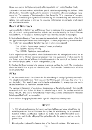 136
Grade only, except for Mathematics and subjects available only on the Standard Grade.
A number of teachers attended professional growth seminars organised by the National Union
of Educators. The staff were allocated to a number of commitees which included pupil repre-
sentatives. The chairmen of these committees then formed the CC or committee of chairmen.
This was to enable all to participate in decision-making and team-building. The staff incentive
scheme was again revised to provide for academic performance, co-curricular involvement
and administrative duties.
Board of Governors
A proposal to level the Fairview and Vineyard fields to make one field to accommodate a full-
size cricket oval, two rugby fields and an athletics track was discussed by the Board of Gover-
nors in March. It was decided that this project would become part of a five-year plan.
In September the Board of Governors accepted a quotation for glass fibre coating of the Pool
and approved the replacement of the filtration plant. Acapital projects survey was undertaken.
The results were analysed and the following plan of action was proposed:
Year 1 (2002): Access steps, caretaker’s room, staff toilets.
Year 2 (2003): Security fencing.
Year 3 (2004): Seating on banks, cafeteria.
It was emphasised that this plan of action did not mean that the other projects would not be
considered. It was felt that innovative funding would be a requirement of other projects. It
was further agreed that a Clubhouse fund-raising committee be launched, but that this would
be a separate project. (BOG Minutes 25 September 2001).
In October the Board considered a proposal to enclose and heat the pool. The organisation
concerned would have to provide a financial plan. The Amenities Committee was asked to
investigate further.
PTSA
PTSA functions included a Barn Dance and the annual Bingo Evening - again very successful.
The Drug Educational Council “delivered some hard hitting facts on teenage drug abuse” at a
meeting in July. This was followed by a lively discussion in October amongst parents, teach-
ers and students on the Fairmont Code of Conduct.
The increase in the number of applications for admission to the school, especially from outside
the natural feeder area, led to the Board decision in May to restrict the number admitted to
Grade 8 to 200. This was to prevent future overcrowding in terms of the number which the
building could officially accommodate.
It was resolved that pupils purchase name tags and carry school identity cards.
OFFICES
By 2001 all original peg areas for blazers and bags had been converted into offices: for
a clothing store and Standard Heads on the top floor, for Mrs Bretteny, the occupational
therapist, prefects and Standard Heads on the middle floor, and for laboratory assist-
ants, printer and, first for a Deputy Principal and then for the reception secretary on the
ground floor.
The original reception office became that of the financial assistant. The book room,
 