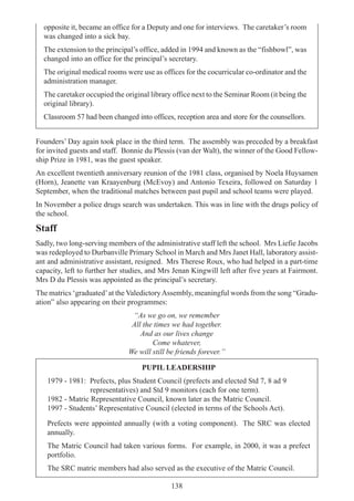 138
opposite it, became an office for a Deputy and one for interviews. The caretaker’s room
was changed into a sick bay.
The extension to the principal’s office, added in 1994 and known as the “fishbowl”, was
changed into an office for the principal’s secretary.
The original medical rooms were use as offices for the cocurricular co-ordinator and the
administration manager.
The caretaker occupied the original library office next to the Seminar Room (it being the
original library).
Classroom 57 had been changed into offices, reception area and store for the counsellors.
Founders’ Day again took place in the third term. The assembly was preceded by a breakfast
for invited guests and staff. Bonnie du Plessis (van der Walt), the winner of the Good Fellow-
ship Prize in 1981, was the guest speaker.
An excellent twentieth anniversary reunion of the 1981 class, organised by Noela Huysamen
(Horn), Jeanette van Kraayenburg (McEvoy) and Antonio Texeira, followed on Saturday 1
September, when the traditional matches between past pupil and school teams were played.
In November a police drugs search was undertaken. This was in line with the drugs policy of
the school.
Staff
Sadly, two long-serving members of the administrative staff left the school. Mrs Liefie Jacobs
was redeployed to Durbanville Primary School in March and Mrs Janet Hall, laboratory assist-
ant and administrative assistant, resigned. Mrs Therese Roux, who had helped in a part-time
capacity, left to further her studies, and Mrs Jenan Kingwill left after five years at Fairmont.
Mrs D du Plessis was appointed as the principal’s secretary.
The matrics ‘graduated’at the ValedictoryAssembly, meaningful words from the song “Gradu-
ation” also appearing on their programmes:
“As we go on, we remember
All the times we had together.
And as our lives change
Come whatever,
We will still be friends forever.”
PUPIL LEADERSHIP
1979 - 1981: Prefects, plus Student Council (prefects and elected Std 7, 8 ad 9
representatives) and Std 9 monitors (each for one term).
1982 - Matric Representative Council, known later as the Matric Council.
1997 - Students’ Representative Council (elected in terms of the Schools Act).
Prefects were appointed annually (with a voting component). The SRC was elected
annually.
The Matric Council had taken various forms. For example, in 2000, it was a prefect
portfolio.
The SRC matric members had also served as the executive of the Matric Council.
 