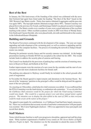 139
2002
Best of the Best
In January, the 25th Anniversary of the founding of the school was celebrated with the news
that Fairmont had again been listed under the heading “The Best of the Best” based on the
2001 Western Cape Matric results. Thirty-four matrics obtainedAaggregates and the pass rate
was again 100%. The top eight students obtained averages above 90%. Tamara Courchay was
placed first in the province for French, and Dominique Oebell was placed second in Computer
Studies SG. The Matric results over a number of years were a good indication of the excellent
teaching in the school. Other excellent academic results in 2002 were those of Wendy Stone,
Erin Smith and Clayton Heroldt, who were placed tenth, eleventh and thirteenth in the country
in the Gebruiksafrikaans Olimpiade.
Building and Grounds
The Board of Governors continued with the development of the campus. The year saw major
upgrading and redevelopment of the swimming pool, as well as extensive upgrading and de-
velopment of the computer facilities. The process of extending the network to Subject Heads’
rooms was started,
Planning for perimeter security fences and for security cameras was initiated. At the budget
presentation meeting in October R5520 was accepted as the school fee for 2003. This would
include funds to address the security plan of cameras and fencing.
The Council was thanked for the provision of parking bays and the erection of retaining struc-
tures in Reservoir Road, and bollards at the Oval.
Further improvements were the erection of a new room for the caretaker and the start of con-
versions to provide more cloakroom facilities for female staff.
The parking area adjacent to Medway would finally be included in the school grounds after
years of negotiation.
In November the Board agreed to improvements and alterations to the Seminar Room. Re-
moval of the ‘temporary’partition in the principal’s office would be delayed until the appoint-
ment of the new principal.
At a meeting on 2 December, a draft plan for a hall extension was tabled. It was reaffirmed that
the PTSA Committee was the fund-raising co-ordination sub-committee. “It was decided that
the Clubhouse Hall extension would be the project for which the Fund-raising Committee
would raise funds. This would be a separate project over and above annual minor capital
projects. The intention was to display the plan tabled at the start of 2003 so that everyone
could be made aware of the nature of the project.”
The appeal to past pupils for contributions to a Clubhouse Fund had been largely unsuccess-
ful. There was a realisation that accurate records of and better communication with past pupils
was essential. Mrs Caron Nightingale (Jackson - 1981) was appointed to trace past pupils and
record their details.
Staff Matters
Terms which became familiar to staff were progressive discipline, appraisal and staff develop-
ment. Thirty teachers experienced a Franklin Covey course on The Seven Habits of Highly
Effective People in April. The intention was for the remainder to attend the course in 2003.
 