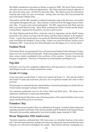 141
Mrs Müller attended the convention in Atlanta, as agreed in 2000. Mrs Hazel Tatley retired in
June after twelve years as financial administrator. Mrs Tatley had been a staunch supporter of
the school for many years - for the PTA and in the office. Mrs Marie-Louise Nel relocated to
Gauteng after nearly ten years at Fairmont. Among other activities, Mrs Nel promoted the
successful Grade 8 Market Days.
The prefects and the SRC attended a combined leadership camp in the first term, and worked
well together throughout the year. They claimed a world record for the biggest hug on Valen-
tine’s Day. Everyone at the school participated. The SRC organised an Aids Week and also
held a successful Band Evening. Spirit Week, including the Settlers Contact and the Home-
coming Dance, organised by the prefects, was also a great success.
The Mark Shuttleworth Road Show visited the school in September and the Hip2b2
banner
presented to the school was hung with the House and Best School banners in the Students’
Centre. A giant chess board and set was used in the Memorial Quadrangle and the WP Chess
trials were held in the Students’Centre in May. Funds were raised for the boys’hockey tour to
Holland in 2003. A tour group from Wolverhampton was the biggest yet to visit the school.
Fashion Week
The Fashion Week, incorporating the Face of Fairmont and Student Fashion Designer Compe-
titions was very successful and enjoyable. Professional judges and the presence of contestants
from various schools contributed to the excellence of the occasion. Coralee Long won the
Designer Competition. The Faces of Fairmont were Dan Kadima and Megan Lenz.
Pop Idol
Fairmont’s own Pop Idol competition added interest and enjoyment to a series of assemblies
until Brigette Greybe was finally declared the winner.
Grade 11 Camp
A new innovation was the Grade 11 Achievers Camp for all Grade 11’s. This, like the Grade 8
and Grade 9 Camps and excursions, proved to me of significant benefit and value to those
involved.
The principal was informed that the school had been selected to participate in a South African/
French teacher and pupil exchange with Reunion.
Two important productions were Get the Colour Right and Blithe Spirit. The former was a
significant contribution to improving relationships.
The Board declared in May that a copy of the drugs policy of the school should be sent to every
family and should be given to newcomers.
Founders’ Day
The 25thAnniversary Founders’Day was celebrated on 30August. Anumber of past and present
committee members and friends of the school joined the staff for breakfast in the Seminar Room,
followed by the assembly, addressed by Lisa Arries (Luddit), deputy head girl of 1990.
Drum Majorettes 25th Anniversary
The drum majorettes celebrated their 25th Anniversary at a breakfast function in the school
hall. Fairmont drum majorettes, perhaps more than any other group, had ensured that the name
Fairmont was well known throughout the country. Their history and their outstanding suc-
 