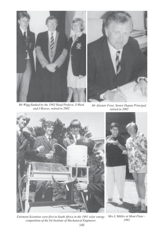 145
Fairmont Scientists were first in South Africa in the 1981 solar energy
competition of the SA Institute of Mechanical Engineers
Mr Wigg flanked by the 1992 Head Prefects, S Ward
and J Reeves, retired in 2002
Mr Alastair Frost, Senior Deputy Principal,
retired in 2002
Mrs L Müller at Mont Fleur -
1995
 