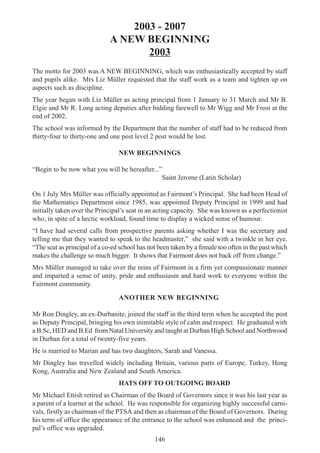 146
2003 - 2007
A NEW BEGINNING
2003
The motto for 2003 was A NEW BEGINNING, which was enthusiastically accepted by staff
and pupils alike. Mrs Liz Müller requested that the staff work as a team and tighten up on
aspects such as discipline.
The year began with Liz Müller as acting principal from 1 January to 31 March and Mr B.
Elgie and Mr R. Long acting deputies after bidding farewell to Mr Wigg and Mr Frost at the
end of 2002.
The school was informed by the Department that the number of staff had to be reduced from
thirty-four to thirty-one and one post level 2 post would be lost.
NEW BEGINNINGS
“Begin to be now what you will be hereafter...”
Saint Jerome (Latin Scholar)
On 1 July Mrs Müller was officially appointed as Fairmont’s Principal. She had been Head of
the Mathematics Department since 1985, was appointed Deputy Principal in 1999 and had
initially taken over the Principal’s seat in an acting capacity. She was known as a perfectionist
who, in spite of a hectic workload, found time to display a wicked sense of humour.
“I have had several calls from prospective parents asking whether I was the secretary and
telling me that they wanted to speak to the headmaster,” she said with a twinkle in her eye.
“The seat as principal of a co-ed school has not been taken by a female too often in the past which
makes the challenge so much bigger. It shows that Fairmont does not back off from change.”
Mrs Müller managed to take over the reins of Fairmont in a firm yet compassionate manner
and imparted a sense of unity, pride and enthusiasm and hard work to everyone within the
Fairmont community.
ANOTHER NEW BEGINNING
Mr Ron Dingley, an ex-Durbanite, joined the staff in the third term when he accepted the post
as Deputy Principal, bringing his own inimitable style of calm and respect. He graduated with
a B.Sc, HED and B.Ed from Natal University and taught at Durban High School and Northwood
in Durban for a total of twenty-five years.
He is married to Marian and has two daughters, Sarah and Vanessa.
Mr Dingley has travelled widely including Britain, various parts of Europe, Turkey, Hong
Kong, Australia and New Zealand and South America.
HATS OFF TO OUTGOING BOARD
Mr Michael Ettish retired as Chairman of the Board of Governors since it was his last year as
a parent of a learner at the school. He was responsible for organizing highly successful carni-
vals, firstly as chairman of the PTSA and then as chairman of the Board of Governors. During
his term of office the appearance of the entrance to the school was enhanced and the princi-
pal’s office was upgraded.
 