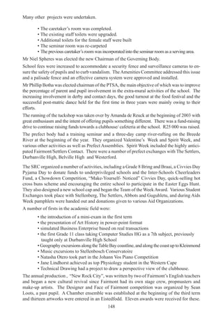 148
Many other projects were undertaken.
• The caretaker’s room was completed.
• The existing staff toilets were upgraded.
• Additional toilets for the female staff were built
• The seminar room was re-carpeted
• The previous caretaker’s room was incorporated into the seminar room as a serving area.
Mr Niel Spheres was elected the new Chairman of the Governing Body.
School fees were increased to accommodate a security fence and surveillance cameras to en-
sure the safety of pupils and to curb vandalism. TheAmenities Committee addressed this issue
and a palisade fence and an effective camera system were approved and installed.
Mr Phillip Botha was elected chairman of the PTSA, the main objective of which was to improve
the percentage of parent and pupil involvement in the extra-mural activities of the school. The
increasing involvement in derby and contact days, the good turnout at the food festival and the
successful post-matric dance held for the first time in three years were mainly owing to their
efforts.
The running of the tuckshop was taken over by Amanda de Reuck at the beginning of 2003 with
great enthusiasm and the intent of offering pupils something different. There was a fund-raising
drive to continue raising funds towards a clubhouse/ cafeteria at the school. R25 000 was raised.
The prefect body had a training seminar and a three-day camp river-rafting on the Breede
River at the beginning of the year. They organized Valentine’s Week and Spirit Week, and
various other activities as well as Prefect Assemblies. Spirit Week included the highly antici-
pated Fairmont/Settlers Contact. There were a number of prefect exchanges with The Settlers,
Durbanville High, Belville High and Westerford.
The SRC organized a number of activities, including a Grade 8 Bring and Braai, a Civvies Day
Pyjama Day to donate funds to underprivileged schools and the Inter-Schools Cheerleaders
Fund, a Chowdown Competition, “Make-Yourself- Noticed” Civvies Day, quick-selling hot
cross buns scheme and encouraging the entire school to participate in the Easter Eggs Hunt.
They also designed a new school cap and began the Team of the WeekAward. Various Student
Exchanges took place with Stellenberg, The Settlers, Abbots and Guguhletu, and during Aids
Week pamphlets were handed out and donations given to various Aid Organizations.
A number of firsts in the academic field were:
• the introduction of a mini-exam in the first term
• the presentation of Art History in power-point format
• simulated Business Enterprise based on real transactions
• the first Grade 11 class taking Computer Studies HG as a 7th subject, previously
taught only at Durbanville High School
• GeographyexcursionsalongtheTableBaycoastline,andalongthecoastuptoKleinmond
• Music excursions to Stellenbosch Conservatoire
• Natasha Otero took part in the Johann Vos Piano Competition
• Jane Lindhorst achieved as top Physiology student in the Western Cape
• Technical Drawing had a project to draw a perspective view of the clubhouse.
The annual production , “New Rock City”, was written by two of Fairmont’s English teachers
and began a new cultural revival since Fairmont had its own stage crew, propmasters and
make-up artists. The Designer and Face of Fairmont competition was organized by Sean
Loots, a past pupil. A Chamber ensemble was established at the beginning of the third term
and thirteen artworks were entered in an Eistedfodd. Eleven awards were received for these.
 