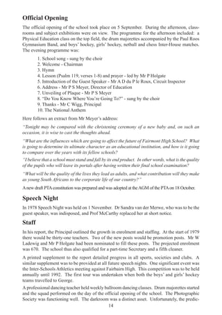 14
Official Opening
The official opening of the school took place on 5 September. During the afternoon, class-
rooms and subject exhibitions were on view. The programme for the afternoon included: a
Physical Education class on the top field, the drum majorettes accompanied by the Paul Roos
Gymnasium Band, and boys’ hockey, girls’ hockey, netball and chess Inter-House matches.
The evening programme was:
1. School song - sung by the choir
2. Welcome - Chairman
3. Hymn
4. Lesson (Psalm 119, verses 1-8) and prayer - led by Mr P Holgate
5. Introduction of the Guest Speaker - Mr A D du P le Roux, Circuit Inspector
6. Address - Mr P S Meyer, Director of Education
7. Unveiling of Plaque - Mr P S Meyer
8. “Do You Know Where You’re Going To?” - sung by the choir
9. Thanks - Mr C Wigg, Principal
10. The National Anthem
Here follows an extract from Mr Meyer’s address:
“Tonight may be compared with the christening ceremony of a new baby and, on such an
occasion, it is wise to cast the thoughts ahead.
“What are the influences which are going to affect the future of Fairmont High School? What
is going to determine its ultimate character as an educational institution, and how is it going
to compare over the years with its fellow schools?
“I believe that a school must stand and fall by its end product. In other words, what is the quality
of the pupils who will leave its portals after having written their final school examination?
“What will be the quality of the lives they lead as adults, and what contribution will they make
as young South Africans to the corporate life of our country?”
Anew draft PTAconstitution was prepared and was adopted at theAGM of the PTAon 18 October.
Speech Night
In 1978 Speech Night was held on 1 November. Dr Sandra van der Merwe, who was to be the
guest speaker, was indisposed, and Prof McCarthy replaced her at short notice.
Staff
In his report, the Principal outlined the growth in enrolment and staffing. At the start of 1979
there would be thirty-one teachers. Two of the new posts would be promotion posts. Mr W
Ladewig and Mr P Holgate had been nominated to fill these posts. The projected enrolment
was 670. The school thus also qualified for a part-time Secretary and a fifth cleaner.
A printed supplement to the report detailed progress in all sports, societies and clubs. A
similar supplement was to be provided at all future speech nights. One significant event was
the Inter-Schools Athletics meeting against Fairbairn High. This competition was to be held
annually until 1992. The first tour was undertaken when both the boys’ and girls’ hockey
teams travelled to George.
A professional dancing teacher held weekly ballroom dancing classes. Drum majorettes started
and the squad performed on the day of the official opening of the school. The Photographic
Society was functioning well. The darkroom was a distinct asset. Unfortunately, the predic-
 