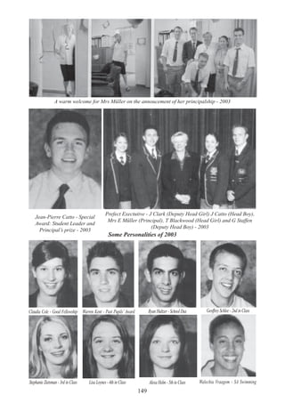 149
A warm welcome for Mrs Müller on the annoucement of her principalship - 2003
Jean-Pierre Catto - Special
Award: Student Leader and
Principal’s prize - 2003
Prefect Exectutive - J Clark (Deputy Head Girl) J Catto (Head Boy),
Mrs E Müller (Principal), T Blackwood (Head Girl) and G Staffen
(Deputy Head Boy) - 2003
Some Personalities of 2003
Claudia Cole - Good Fellowship Warren Kent - Past Pupils’ Award Ryan Hultzer - School Dux Geoffrey Schlee - 2nd in Class
Stephanie Zietsman - 3rd in Class LisaLoynes-4thinClass AlexaHelm-5thinClass Walechia Vraagom - SA Swimming
 