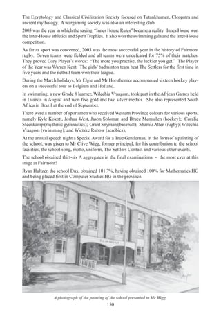 150
The Egyptology and Classical Civilization Society focused on Tutankhamen, Cleopatra and
ancient mythology. A wargaming society was also an interesting club.
2003 was the year in which the saying “Innes House Rules” became a reality. Innes House won
the Inter-House athletics and Spirit Trophies. It also won the swimming gala and the Inter-House
competition.
As far as sport was concerned, 2003 was the most successful year in the history of Fairmont
rugby. Seven teams were fielded and all teams were undefeated for 75% of their matches.
They proved Gary Player’s words: “The more you practise, the luckier you get.” The Player
of the Year was Warren Kent. The girls’ badminton team beat The Settlers for the first time in
five years and the netball team won their league.
During the March holidays, Mr Elgie and Mr Horsthemke accompanied sixteen hockey play-
ers on a successful tour to Belgium and Holland.
In swimming, a new Grade 8 learner, Wilechia Vraagom, took part in the African Games held
in Luanda in August and won five gold and two silver medals. She also represented South
Africa in Brazil at the end of September.
There were a number of sportsmen who received Western Province colours for various sports,
namely Kyle Kokott, Joshua West, Jason Soloman and Bruce Mcmullen (hockey); Coralie
Steenkamp (rhythmic gymnastics); Grant Snyman (baseball); ShamizAllen (rugby); Wilechia
Vraagom (swimming); and Wietske Rubow (aerobics),
At the annual speech night a Special Award for a True Gentleman, in the form of a painting of
the school, was given to Mr Clive Wigg, former principal, for his contribution to the school
facilities, the school song, motto, uniform, The Settlers Contact and various other events.
The school obtained thirt-six A aggregates in the final examinations - the most ever at this
stage at Fairmont!
Ryan Hultzer, the school Dux, obtained 101,7%, having obtained 100% for Mathematics HG
and being placed first in Computer Studies HG in the province.
A photograph of the painting of the school presented to Mr Wigg.
 