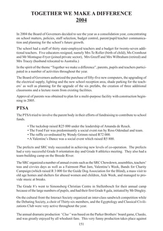 151
TOGETHER WE MAKE A DIFFERENCE
2004
In 2004 the Board of Governors decided to see the year as a consolidation year, concentrating
on school matters, policies, staff selection, budget control, parent/pupil/teacher communica-
tion and planning for the school’s future growth.
The school had a staff of thirty state-employed teachers and a budget for twenty-seven addi-
tional teachers. Five educators resigned, namely Mrs Te Roller (birth of child), Ms Cromhout
and Mr Montague-Fryer (joined private sector), Mrs Greeff and Mrs Wilbraham (retired) and
Mrs Tracey (husband relocated to Australia.)
In the spirit of the theme “Together we make a difference”, parents, pupils and teachers partici-
pated in a number of activities throughout the year.
The Board of Governors authorized the purchase of fifty-five new computers, the upgrading of
the electrical supply, lighting and the new school reception area, shade parking for the teach-
ers’ as well as planning for the upgrade of the six prefabs, the creation of three additional
classrooms and a lecture room from existing facilities.
Approval of parents was obtained to plan for a multi-purpose facility with construction begin-
ning in 2005.
PTSA
The PTSAtried to involve the parent body in their efforts of fundraising to contribute to school
funds.
• The tuckshop raised R25 000 under the leadership of Amanda de Reuck.
• The Food Fair was predominantly a social event run by Ross Odendaal and team.
• The raffle co-ordinated by Wendy Grimm raised R72 000.
• A Valentine’s Dance was a social event which raised R5 800.
The prefects and SRC truly succeeded in achieving new levels of co-operation. The prefects
had a very successful Grade 8 orientation day and Grade 8 athletics meeting. They also had a
team-building camp on the Breede River.
The SRC organized a number of annual events such as the SRC Chowdown, assemblies, teachers’
teas and civvies days as well as a Fairmont Phat Jam, Valentine’s Week, Bands for Charity
Campaign (which raised R 3 000 for the Guide Dog Association for the Blind), a mass visit to
old age homes and shelters for abused women and children, Aids Week, and managed to pro-
vide music at breaks.
The Grade 8’s went to Simonsberg Christian Centre in Stellenbosch for their annual camp
because of the large numbers of pupils, and had their first Grade 8 gala, initiated by Mr Dingley.
On the cultural front the Interact Society organized an inter-class sandwich competition while
the Debating Society, a choir of Thirty-six members, and the Egyptology and Classical Civili-
zations Club were very active throughout the year.
The annual dramatic production “Clue” was based on the Parker Brothers’ board game, Cluedo,
and was greatly enjoyed by all whodunit fans. This very funny production takes place against
 