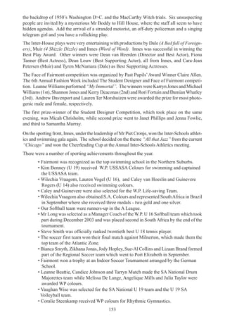 153
the backdrop of 1950’s Washington D>C. and the MacCarthy Witch trials. Six unsuspecting
people are invited by a mysterious Mr Boddy to Hill House, where the staff all seem to have
hidden agendas. Add the arrival of a stranded motorist, an off-duty policeman and a singing
telegram girl and you have a rollicking play.
The Inter-House plays were very entertaining with productions by Dale (A Bed full of Foreign-
ers), Muir (4 Shizzle Dizzle) and Innes (Word of Word). Innes was successful in winning the
Best Play Award. Other winners were Dean van Heerden (Director and Best Actor), Fiona
Tanner (Best Actress), Dean Louw (Best Supporting Actor), all from Innes, and Cara-Jean
Petersen (Muir) and Tyren McNamara (Dale) as Best Supporting Actresses.
The Face of Fairmont competition was organized by Past Pupils’Award Winner Claire Allen.
The 6th Annual Fashion Week included The Student Designer and Face of Fairmont competi-
tion. Leanne Williams performed “My Immortal”. The winners were Karryn Jones and Michael
Williams (1st), Shannon Jones and Kerry Deaconas (2nd) and Rori Fortuin and Damian Whatley
(3rd). Andrew Davenport and Lauren Ter Morshuizen were awarded the prize for most photo-
genic male and female, respectively.
The first prize-winner of the Student Designer Competition, which took place on the same
evening, was Micah Chrisholm, while second prize went to Janet Phillips and Jenna Fowlie,
and third to Samantha Murray.
On the sporting front, Innes, under the leadership of Mr Piet Cronje, won the Inter-Schools athlet-
ics and swimming gala again. The school decided on the theme “All that Jazz” from the current
“Chicago” and won the Cheerleading Cup at the Annual Inter-Schools Athletics meeting.
There were a number of sporting achievements throughout the year.
• Fairmont was recognized as the top swimming school in the Northern Suburbs.
• Kim Bonney (U 19) received W.P. USSASA Colours for swimming and captained
the USSASA team.
• Wilechia Vraagom, Lauren Vogel (U 16), and Caley van Hoeslin and Guinevere
Rogers (U 14) also received swimming colours.
• Caley and Guinevere were also selected for the W.P. Life-saving Team.
• Wilechia Vraagom also obtained S.A. Colours and represented SouthAfrica in Brazil
in September where she received three medals - two gold and one silver.
• Our Softball team were runners-up in the A League.
• Mr Long was selected as a Manager Coach of the W.P. U 16 Softball team which took
part during December 2003 and was placed second in South Africa by the end of the
tournament.
• Steve Smith was officially ranked twentieth best U 18 tennis player.
• The soccer first team won their final match against Milnerton, which made them the
top team of the Atlantic Zone.
• Bianca Smyth, Zikhana Jonas, Jody Hopley, Sue-Al Collins and Lizaan Brand formed
part of the Regional Soccer team which went to Port Elizabeth in September.
• Fairmont won a trophy at an Indoor Soccer Tournament arranged by the German
School.
• Leanne Beattie, Candice Johnson and Tarryn Mutch made the SA National Drum
Majorettes team while Melissa De Lange, Angelique Mills and Julia Taylor were
awarded WP colours.
• Vaughan Wise was selected for the SA National U 19 team and the U 19 SA
Volleyball team.
• Coralie Steenkamp received WP colours for Rhythmic Gymnastics.
 