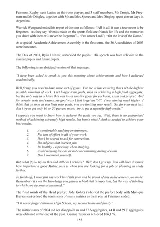 155
Fairmont Rugby went Latino as thirt-one players and 3 staff members, Mr Cronje, Mr Free-
man and Mr Dingley, together with Mr and Mrs Speres and Mrs Dingley, spent eleven days in
Argentina.
Warrick Wyngaard ended his report of the tour as follows: “All in all, it was a tour never to be
forgotten. As they say “friends made on the sports field are friends for life and the memories
you share with them will never be forgotten”... “Pro amore Ludi”: “for the love of the Game.”
At a special Academic Achievement Assembly in the first term, the 36 A candidates of 2003
were honoured.
The Dux of 2003, Ryan Hultzer, addressed the pupils. His speech was both relevant to the
current pupils and future pupils.
The following is an abridged version of that message:
“I have been asked to speak to you this morning about achievements and how I achieved
academically.
Well firstly, you need to have some sort of goals. For me, it was ensuring that I set the highest
possible standard of work. I set longer term goals, such as achieving a high final aggregate,
but the only way to achieve this was to set smaller goals for each test, exam and project. And
for certain tests and exams, my goal wasn’t just to get an “A”. I was aiming much higher. I
think that as soon as you limit your goals, you are limiting your result. So, for your next test,
don’t try to get only 10 or 20 percent more; try to get a superbly high result.”
I suppose you want to know how to achieve the goals you set. Well, there is no guaranteed
method of achieving extremely high results, but here’s what I think is needed to achieve your
best results.
1. A comfortable studying environment.
2. Put lots of effort in all of your work.
3. Don’t be scared to ask for corrections.
4. Do subjects that interest you.
5. Be healthy - especially when studying.
6. Avoid missing lessons or not concentrating during lessons.
7. Don’t overwork yourself.
But, what if you try all this and still can’t achieve? Well, don’t give up. You will later discover
how important a good Matric pass is when you are looking for a job or planning to study
further.
To finish off, I must just say work hard this year and be proud of any achievements you make.
Remember - it’s not the knowledge you gain at school that is important, but the way of thinking
to which you become accustomed.”
The final words of the Head prefect, Jade Kohler (who led the prefect body with Monique
Huysamen) echoed the sentiments of many matrics as their year at Fairmont ended.
“I’ll never forget Fairmont High School, my second home and family”.
The matriculants of 2004 did not disappoint us and 27 A aggregates, 44 B and 59 C aggregates
were obtained at the end of the year. Gannie Tzoneva achieved 106,1 %.
 