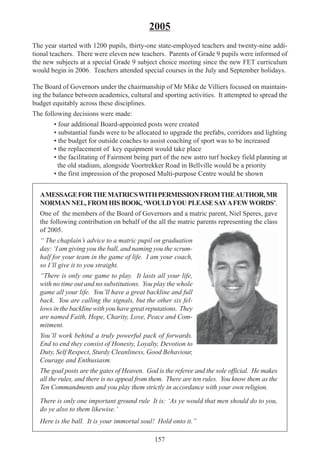 157
2005
The year started with 1200 pupils, thirty-one state-employed teachers and twenty-nine addi-
tional teachers. There were eleven new teachers. Parents of Grade 9 pupils were informed of
the new subjects at a special Grade 9 subject choice meeting since the new FET curriculum
would begin in 2006. Teachers attended special courses in the July and September holidays.
The Board of Governors under the chairmanship of Mr Mike de Villiers focused on maintain-
ing the balance between academics, cultural and sporting activities. It attempted to spread the
budget equitably across these disciplines.
The following decisions were made:
• four additional Board-appointed posts were created
• substantial funds were to be allocated to upgrade the prefabs, corridors and lighting
• the budget for outside coaches to assist coaching of sport was to be increased
• the replacement of key equipment would take place
• the facilitating of Fairmont being part of the new astro turf hockey field planning at
the old stadium, alongside Voortrekker Road in Bellville would be a priority
• the first impression of the proposed Multi-purpose Centre would be shown
AMESSAGEFORTHEMATRICSWITHPERMISSIONFROMTHEAUTHOR,MR
NORMAN NEL, FROM HIS BOOK, ‘WOULDYOU PLEASE SAYAFEWWORDS’.
One of the members of the Board of Governors and a matric parent, Niel Speres, gave
the following contribution on behalf of the all the matric parents representing the class
of 2005.
“ The chaplain’s advice to a matric pupil on graduation
day: ‘I am giving you the ball, and naming you the scrum-
half for your team in the game of life. I am your coach,
so I’ll give it to you straight.
“There is only one game to play. It lasts all your life,
with no time out and no substitutions. You play the whole
game all your life. You’ll have a great backline and full
back. You are calling the signals, but the other six fel-
lows in the backline with you have great reputations. They
are named Faith, Hope, Charity, Love, Peace and Com-
mitment.
You’ll work behind a truly powerful pack of forwards.
End to end they consist of Honesty, Loyalty, Devotion to
Duty, Self Respect, Sturdy Cleanliness, Good Behaviour,
Courage and Enthusiasm.
The goal posts are the gates of Heaven. God is the referee and the sole official. He makes
all the rules, and there is no appeal from them. There are ten rules. You know them as the
Ten Commandments and you play them strictly in accordance with your own religion.
There is only one important ground rule It is: ‘As ye would that men should do to you,
do ye also to them likewise.’
Here is the ball. It is your immortal soul! Hold onto it.”
 