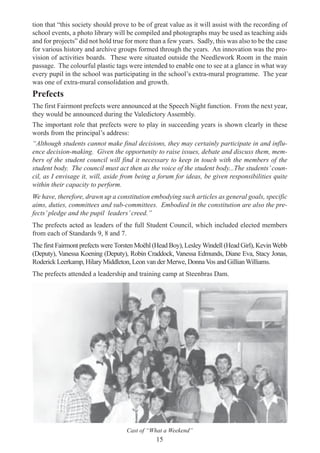 15
tion that “this society should prove to be of great value as it will assist with the recording of
school events, a photo library will be compiled and photographs may be used as teaching aids
and for projects” did not hold true for more than a few years. Sadly, this was also to be the case
for various history and archive groups formed through the years. An innovation was the pro-
vision of activities boards. These were situated outside the Needlework Room in the main
passage. The colourful plastic tags were intended to enable one to see at a glance in what way
every pupil in the school was participating in the school’s extra-mural programme. The year
was one of extra-mural consolidation and growth.
Prefects
The first Fairmont prefects were announced at the Speech Night function. From the next year,
they would be announced during the Valedictory Assembly.
The important role that prefects were to play in succeeding years is shown clearly in these
words from the principal’s address:
“Although students cannot make final decisions, they may certainly participate in and influ-
ence decision-making. Given the opportunity to raise issues, debate and discuss them, mem-
bers of the student council will find it necessary to keep in touch with the members of the
student body. The council must act then as the voice of the student body...The students’coun-
cil, as I envisage it, will, aside from being a forum for ideas, be given responsibilities quite
within their capacity to perform.
We have, therefore, drawn up a constitution embodying such articles as general goals, specific
aims, duties, committees and sub-committees. Embodied in the constitution are also the pre-
fects’pledge and the pupil leaders’creed.”
The prefects acted as leaders of the full Student Council, which included elected members
from each of Standards 9, 8 and 7.
The first Fairmont prefects were Torsten Moëhl (Head Boy), Lesley Windell (Head Girl), KevinWebb
(Deputy), Vanessa Koening (Deputy), Robin Craddock, Vanessa Edmunds, Diane Eva, Stacy Jonas,
Roderick Leerkamp, Hilary Middleton, Leon van der Merwe, Donna Vos and Gillian Williams.
The prefects attended a leadership and training camp at Steenbras Dam.
Cast of “What a Weekend”
 