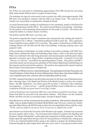 159
PTSA
The PTSA was successful in contributing approximately R110 000 towards the Governing
Body funds despite difficult times in respect of fund-raising.
The tuckshop was open for extra-mural events at school, the raffle raised approximately R80
000 and it was decided to continue with the raffle as an annual event. The carnival on 29
October was successfully co-ordinated by Amanda de Reuck.
As usual Fairmont made a number of contributions to the community, namely to the Reach for
a Dream Organization and the SPCA. The school assisted Rotary in purchasing wheelchairs
for the needy as well as donating school stationery for the needy in Lesotho. The matrics also
treated the elderly to a Senior Citizens Tea Party.
The prefects and the SRC had a very busy year.
The prefects organized the Grade 8 orientation day and spent the day teaching the Grade 8’s
what it meant to be a “Monty”, and held the traditional Grade 8 sports day. They organized a
Song Competition and a number of Civvies Days. They spent a weekend away at High Africa
Camping Resort with Mr Dill and Ms Piek rock-climbing, swimming, playing soccer and
going for walks.
In the second term a school dance was held, and there were prefect exchanges with Table View
High School, Durbanville High and Stellenberg High School, while in the third term Spirit
Week was celebrated with walls being decorated, motivational posters and baby photos being
plastered everywhere and a Hug-a-Prefect competition being held. A themed Civvies Day
“Monties on a Mission” was held for the upcoming Settlers Contact. The prefects and SRC’s
from both schools met for discussion and dinner at The Settlers High School and both plays by
the respective prefects dazzled the audience. The prefects also organized the annualAcademic
Dinner held at Anica Restaurant in Durbanville.
Theprefectsof2005provedtobeamulti-talentedgroup. TheyparticipatedintheInter-Houseplays,the
Annual Production, FashionWeek, the Senior DebatingTeam, Monty Bears, Inter-School athletics and
every imaginable sports team, and many achieved outstanding academic results.
The SRC camped at Kleinbaai to put their plans into place for the busy year of planning assem-
blies, choosing Team of the Month and Teacher of the Month Awards as well as for a student
Dance - the SRC Shakedown - for which a guest DJ was hired. A Valentine’s Day celebration
was organized - “A Tunnel of Lurv” - and the Animal Welfare Centre in Bellville was visited.
A donation of R2500 was given from Civvies Day’s Funds.
As far as the Houses were concerned, 2005 was a year which was good for every house. Innes
House beat Muir by one point in the Inter-House athletics. Dale House won the Academic
Shield and Muir won the co-curricular trophy, awarded at Speech Night.
Innes did, however, win the swimming and one-act play competitions. Muir and Innes shared the spirit
trophy. And,yet,anothertraditionwasstartedwiththeBarneysong“Iloveyou-youloveme”becom-
ingapartofInnesHousewithMrPietCronjeinmind,who encouraged Innes House with the words:
“To the world you might be one person, but to one person you might be the world!”
Inter-Schools were held at the University of the Western Cape campus. Fairmont was to present
the most complex cheer to date. The excitement had reached fever pitch at the Big Brag and
the theme ‘Boogie Wonderland” would capture the imagination of all those present. The cheer-
leaders spent the night before the big event at D’Aria guesthouse in Durbanville, waking up at
4.30 to eat a hurried breakfast before going to the stadium to prepare the finishing touches.
Fairmont brought the spirit trophy home after four years, and we were placed second overall.
 
