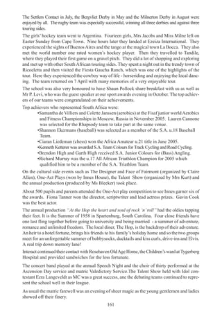 161
The Settlers Contact in July, the Bergvliet Derby in May and the Milnerton Derby in August were
enjoyed by all. The rugby team was especially successful, winning all three derbies and against three
touring sides.
The girls’ hockey team went to Argentina. Fourteen girls, Mrs Jacobs and Miss Milne left on
Easter Sunday from Cape Town. Nine hours later they landed at Ezeiza International. They
experienced the sights of BuenosAires and the tango at the magical town La Bocca. They also
met the world number one rated women’s hockey player. Then they travelled to Tandile,
where they played their first game on a gravel pitch. They did a lot of shopping and exploring
and met up with other SouthAfrican touring sides. They spent a night out in the trendy town of
Ricoeletta and then visited the Fiesta Gaucha Ranch, which was one of the highlights of the
tour. Here they experienced the cowboy way of life - horseriding and enjoying the local danc-
ing. The team returned on 7 April with many memories of a very enjoyable tour.
The school was also very honoured to have Shaun Pollock share breakfast with us as well as
Mr P. Levi, who was the guest speaker at our sport awards evening in October. The top achiev-
ers of our teams were congratulated on their achievements.
Top achievers who represented South Africa were:
•Samantha de Villiers and Colette Janssen (aerobics) at the Fisaf junior worldAerobics
and Fitness Championships in Moscow, Russia in November 2005. Lauren Cannone
was selected for the Rhapsody team to take part at the same venue.
•Shannon Ekermans (baseball) was selected as a member of the S.A. u.18 Baseball
Team.
•Ciaran Liedeman (chess) won the Africa Amateur u.21 title in June 2005.
•Kenneth Ketterer was awarded S.A. Team Colours for Track Cycling and Road Cycling.
•Brendon High and Garth High received S.A. Junior Colours for (Bass) Angling.
•Richard Murray was the u.17 All African Triathlon Champion for 2005 which
qualified him to be a member of the S.A. Triathlon Team.
On the cultural side events such as The Designer and Face of Fairmont (organized by Claire
Allen), One-Act Plays (won by Innes House), the Talent Show (organized by Mrs Kurt) and
the annual production (produced by Ms Bleeker) took place.
About 500 pupils and parents attended the One-Act play competition to see Innes garner six of
the awards. Fiona Tanner won the director, scriptwriter and lead actress prizes. Gavin Cook
was the best actor.
The annual production “At the Hop the heart and soul of rock ‘n’roll” had the oldies tapping
their feet. It is the Summer of 1958 in Spartenburg, South Carolina. Four close friends have
one last fling together before going to university and being married - a summer of adventure,
romance and unlimited freedom. The local diner, The Hop, is the backdrop of their adventure.
An heir to a hotel fortune, brings his friends to his family’s holiday home and so the two groups
meet for an unforgettable summer of bobbysocks, ducktails and kiss curls, drive-ins and Elvis.
A real trip down memory lane!
Interact continued their contact with Rosehaven OldAge Home, the Children’s ward atTygerberg
Hospital and provided sandwiches for the less fortunate.
The concert band played at the annual Speech Night and the choir of thirty performed at the
Ascension Day service and matric Valedictory Service.The Talent Show held with Idol con-
testant Ezra Langeveldt as MC was a great success, ane the debating teams continued to repre-
sent the school well in their league.
As usual the matric farewell was an evening of sheer magic as the young gentlemen and ladies
showed off their finery.
 