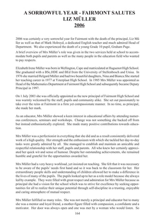164
A brief overview of Mrs Müller’s role was given in the two services held at school to accom-
modate both pupils and parents as well as the many people in the education field who wanted
to pay respects.
Elizabeth Irene Müller was born in Wellington, Cape and matriculated at Huguenot High School.
She graduated with a BSc,HDE and BEd from the University of Stellenbosch and Unisa. In
1976 she married Helgard Müller and had two beautiful daughters, Nina and Bianca.She started
her teaching career in 1977 at Ysterplaat High School. In 1985 Mrs Müller was appointed as
Head of the Mathematics Department at Fairmont High School and subsequently became Deputy
Principal in 1997.
On 1 July 2003 she was officially appointed as the new principal of Fairmont High School and
was warmly welcomed by the staff, pupils and community alike. She set out passionately to
take over the reins at Fairmont in a firm yet compassionate manner. In no time, as principal,
she made her mark.
As an educator, Mrs Müller showed a keen interest in educational affairs by attending numer-
ous conferences, seminars and workshops. Change was not something she backed off from
but instead enthusiastically explored. She made many positive contributions towards educa-
tion.
Mrs Müller was a perfectionist in everything that she did and as a result consistently delivered
work of a high quality. Her strength and the enthusiasm with which she tackled her day-to-day
tasks were greatly admired by all. She managed to establish and maintain an amicable and
respectful relationship with her staff, pupils and parents. All who knew her certainly appreci-
ated her quick wit and sense of humour. Despite her outstanding achievements, she remained
humble and grateful for the opportunities awarded her.
Mrs Müller had a very heavy workload, yet insisted on teaching. She felt that it was necessary
to be aware of the pupils’ needs first hand and so it was back to the classroom for her. Her
extraordinary people skills and understanding of children allowed her to make a difference in
the lives of many of the pupils. The pupils looked up to her as a role model because she always
led by example. They were filled with great respect and admiration for Mrs Müller because as
principal she had a vision for the school which was to strive for excellence by seeking oppor-
tunities for all to realize their unique potential through self-discipline in a trusting, enjoyable
and caring atmosphere of mutual respect.
Mrs Müller fulfilled so many roles. She was not merely a principal and educator but to many
she was a mentor and loyal friend, a mother-figure filled with compassion, a confidante and a
motivator. Her door was always open and one was met by a woman who would listen. So
A SORROWFUL YEAR - FAIRMONT SALUTES
LIZ MÜLLER
2006
2006 was certainly a very sorrowful year for Fairmont with the death of the principal, Liz Mü
ller as well as that of Mark Holroyd, a dedicated English teacher and much admired Head of
Department. We also experienced the death of a young Grade 10 pupil, Graham Page.
 