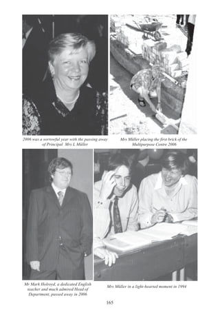 165
2006 was a sorrowful year with the passing away
of Principal Mrs L Müller
Mr Mark Holroyd, a dedicated English
teacher and much admired Head of
Department, passed away in 2006
Mrs Müller placing the first brick of the
Multipurpose Centre 2006
Mrs Müller in a light-hearted moment in 1994
 