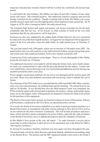 166
many have had precious moments shared with her in which she comforted, advised and sup-
ported.
A week before the June holidays, Mrs Müller was taken ill and after a battery of tests, diag-
nosed with cancer. She remained positive. She underwent extensive surgeries and received
therapy treatment for her condition. Though eventually frail in body, Mrs Muller was excep-
tionally strong in spirit and it was the fighting spirit which inspired so many around her. On 10
August at 10:30, after a courageous battle, she sadly passed away.
The Fairmont High School staff, pupils and parents will always remember her for the truly
remarkable lady that she was. In her honour we shall continue to build on the very solid
foundation that she lay and memory will be kept alive.
Fairmont was also very saddened by the sudden death of Mark Holroyd, who was considered
by many to be one of the best English teachers. InAugust he was diagnosed with an aggressive
cancer of the liver, and after a short but noble battle, he sadly passed away on Thursday 21
August.
The year had started with 1290 pupils, which was an increase of 109 pupils from 2005. The
pupil/teacher ratio was still a priority so the staff consisted of thirty-one governing body posts
and twenty-nine state-employed teachers.Twelve new teachers joined the staff.
Construction of the multi-purpose centre began. There is a lovely photograph of Mrs Muller
laying the first brick on 14 January.
Two additional classrooms were made by sub-dividing the lecture room, and a fourth compu-
ter room was commissioned to cope with the growing demand for the subject. Cricket nets
were refurbished, a discus throwing circle was constructed and additional security fencing was
installed around the tennis court areas.
Power outages caused many problems for our server was damaged and the security gates did
not work. There were also problems associated with not having a bell to indicate the end of
breaks.
The chairman of the PTSAJohn Lucas, recorded that the raffle raised R62 000. Other contribu-
tions were from advertisements, the clothing bank and the tuckshop. The annual festival was
held on 28 October. It was decided that once the Multi-purpose Centre was completed, the
PTSAwould be tasked with raising funds to purchase all crockery, cutlery, multi-media equip-
ment, stoves and fridges, unless willing parents are prepared to donate the funds to the school
for the purchase of this equipment.
The Board of Governors had a seminar on Good Governance in terms of Documents, Policies
and Procedures, conducted by Mr Clive Roos, an educational policy advisor.
As a result, the Board of Governors embarked on an audit of good governance practices as a
Board of Governors in consultation with other schools and hope to have this on CD as well as
on our website for the entire Fairmont Community. This will include all policies and proce-
dures, which will allow parents and pupils to be aware of these, especially the code of conduct
as the Board of Governors strive to uphold and improve upon the standards of Fairmont.
In Mrs Müller’s first circular of the year, she stated: “ To make Fairmont a success and to
ensure that we deliver the best, it takes all of us to be committed, and so the theme for 2006 is
‘Striving for excellence’.”
In striving for excellence, therefore, Fairmont was once again very busy throughout the year.
The prefect body was led by Jamie Rossouw and Jayde Dunlop, and had a team-building camp
on the Breede River. The prefects and the SRC organized annual events such as the Grade 8
 