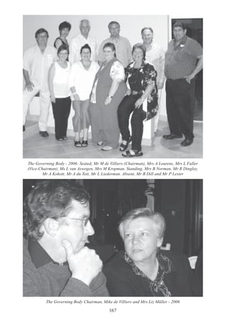 167
The Governing Body - 2006: Seated, Mr M de Villiers (Chairman), Mrs A Lourens, Mrs L Fuller
(Vice-Chairman), Ms L van Aswegen, Mrs M Kropman. Standing, Mrs B Norman, Mr R Dingley,
Mr A Kokott, Mr A du Toit, Mr L Liederman. Absent, Mr B Dill and Mr P Lester
The Governing Body Chairman, Mike de Villiers and Mrs Liz Müller - 2006
 