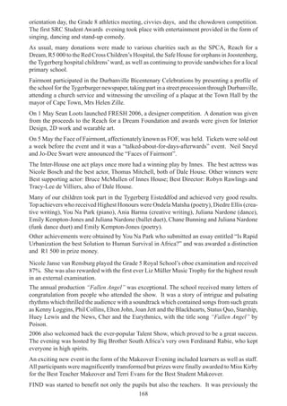 168
orientation day, the Grade 8 athletics meeting, civvies days, and the chowdown competition.
The first SRC Student Awards evening took place with entertainment provided in the form of
singing, dancing and stand-up comedy.
As usual, many donations were made to various charities such as the SPCA, Reach for a
Dream, R5 000 to the Red Cross Children’s Hospital, the Safe House for orphans in Joostenberg,
the Tygerberg hospital childrens’ward, as well as continuing to provide sandwiches for a local
primary school.
Fairmont participated in the Durbanville Bicentenary Celebrations by presenting a profile of
the school for the Tygerburger newspaper, taking part in a street procession through Durbanville,
attending a church service and witnessing the unveiling of a plaque at the Town Hall by the
mayor of Cape Town, Mrs Helen Zille.
On 1 May Sean Loots launched FRESH 2006, a designer competition. A donation was given
from the proceeds to the Reach for a Dream Foundation and awards were given for Interior
Design, 2D work and wearable art.
On 5 May the Face of Fairmont, affectionately known as FOF, was held. Tickets were sold out
a week before the event and it was a “talked-about-for-days-afterwards” event. Neil Sneyd
and Jo-Dee Swart were announced the “Faces of Fairmont”.
The Inter-House one act plays once more had a winning play by Innes. The best actress was
Nicole Bosch and the best actor, Thomas Mitchell, both of Dale House. Other winners were
Best supporting actor: Bruce McMullen of Innes House; Best Director: Robyn Rawlings and
Tracy-Lee de Villiers, also of Dale House.
Many of our children took part in the Tygerberg Eisteddfod and achieved very good results.
Top achievers who received Highest Honours were Ondela Matsha (poetry), Diedre Ellis (crea-
tive writing), You Na Park (piano), Ania Barma (creative writing), Juliana Nardone (dance),
Emily Kempton-Jones and Juliana Nardone (ballet duet), Chane Bunning and Juliana Nardone
(funk dance duet) and Emily Kempton-Jones (poetry).
Other achievements were obtained by You Na Park who submitted an essay entitled “Is Rapid
Urbanization the best Solution to Human Survival in Africa?” and was awarded a distinction
and R1 500 in prize money.
Nicole Janse van Rensburg played the Grade 5 Royal School’s oboe examination and received
87%. She was also rewarded with the first ever Liz Müller Music Trophy for the highest result
in an external examination.
The annual production “Fallen Angel” was exceptional. The school received many letters of
congratulation from people who attended the show. It was a story of intrigue and pulsating
rhythms which thrilled the audience with a soundtrack which contained songs from such greats
as Kenny Loggins, Phil Collins, Elton John, Joan Jett and the Blackhearts, Status Quo, Starship,
Huey Lewis and the News, Cher and the Eurythmics, with the title song “Fallen Angel” by
Poison.
2006 also welcomed back the ever-popular Talent Show, which proved to be a great success.
The evening was hosted by Big Brother South Africa’s very own Ferdinand Rabie, who kept
everyone in high spirits.
An exciting new event in the form of the Makeover Evening included learners as well as staff.
All participants were magnificently transformed but prizes were finally awarded to Miss Kirby
for the Best Teacher Makeover and Terri Evans for the Best Student Makeover.
FIND was started to benefit not only the pupils but also the teachers. It was previously the
 