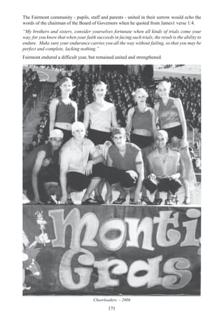 171
The Fairmont community - pupils, staff and parents - united in their sorrow would echo the
words of the chairman of the Board of Governors when he quoted from James1 verse 1:4.
“My brothers and sisters, consider yourselves fortunate when all kinds of trials come your
way, for you know that when your faith succeeds in facing such trials, the result is the ability to
endure. Make sure your endurance carries you all the way without failing, so that you may be
perfect and complete, lacking nothing.”
Fairmont endured a difficult year, but remained united and strengthened.
Cheerleaders - 2006
 