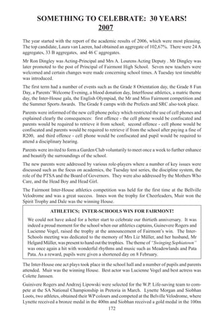 172
SOMETHING TO CELEBRATE: 30 YEARS!
2007
The year started with the report of the academic results of 2006, which were most pleasing.
The top candidate, Laura van Laeren, had obtained an aggregate of 102,67%. There were 24A
aggregates, 33 B aggregates, and 46 C aggregates.
Mr Ron Dingley was Acting-Principal and Mrs A. Lourens Acting Deputy . Mr Dingley was
later promoted to the post of Principal of Fairmont High School. Seven new teachers were
welcomed and certain changes were made concerning school times. A Tuesday test timetable
was introduced.
The first term had a number of events such as the Grade 8 Orientation day, the Grade 8 Fun
Day, a Parents’Welcome Evening, a blood donation day, InterHouse athletics, a matric theme
day, the Inter-House gala, the English Olympiad, the Mr and Miss Fairmont competition and
the Summer Sports Awards. The Grade 8 camps with the Prefects and SRC also took place.
Parents were informed of the new cell phone policy which restricted the use of cell phones and
explained clearly the consequences: first offence - the cell phone would be confiscated and
parents would be required to retrieve it from school; second offence - cell phone would be
confiscated and parents would be required to retrieve if from the school after paying a fine of
R200, and third offence - cell phone would be confiscated and pupil would be required to
attend a disciplinary hearing.
Parents were invited to form a Garden Club voluntarily to meet once a week to further enhance
and beautify the surroundings of the school.
The new parents were addressed by various role-players where a number of key issues were
discussed such as the focus on academics, the Tuesday test series, the discipline system, the
role of the PTSA and the Board of Governors. They were also addressed by the Mothers Who
Care, and the Head Boy and Head Girl.
The Fairmont Inter-House athletics competition was held for the first time at the Bellville
Velodrome and was a great success. Innes won the trophy for Cheerleaders, Muir won the
Spirit Trophy and Dale was the winning House.
ATHLETICS; INTER-SCHOOLS WIN FOR FAIRMONT!
We could not have asked for a better start to celebrate our thirtieth anniversary. It was
indeed a proud moment for the school when our athletics captains, Guinevere Rogers and
Lucienne Vogel, raised the trophy at the announcement of Fairmont’s win. The Inter-
Schools meeting was dedicated to the memory of Mrs Liz Müller, and her husband, Mr
Helgard Müller, was present to hand out the trophies. The theme of “Swinging Sophiatown”
was once again a hit with wonderful rhythms and music such as Meadowlands and Pata
Pata. As a reward, pupils were given a shortened day on 8 February.
The Inter-House one act plays took place in the school hall and a number of pupils and parents
attended. Muir was the winning House. Best actor was Lucienne Vogel and best actress was
Colette Janssen.
Guinivere Rogers and Andrzej Lipowski were selected for the W.P. Life-saving team to com-
pete at the SA National Championship in Pretoria in March. Lynette Morgan and Siobhan
Loots, two athletes, obtained their WP colours and competed at the Belville Velodrome, where
Lynette received a bronze medal in the 400m and Siobhan received a gold medal in the 100m
 