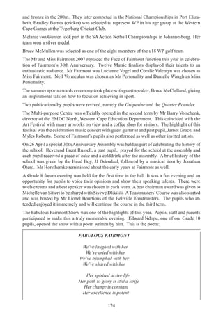 174
and bronze in the 200m. They later competed in the National Championships in Port Eliza-
beth. Bradley Barnes (cricket) was selected to represent WP in his age group at the Western
Cape Games at the Tygerberg Cricket Club.
Melanie von Gunten took part in the SAAction Netball Championships in Johannesburg. Her
team won a silver medal.
Bruce McMullen was selected as one of the eight members of the u18 WP golf team
The Mr and Miss Fairmont 2007 replaced the Face of Fairmont function this year in celebra-
tion of Fairmont’s 30th Anniversary. Twelve Matric finalists displayed their talents to an
enthusiastic audience. Mr Fairmont was Lucienne Vogel and Coralie Valentyn was chosen as
Miss Fairmont. Neil Vermeulen was chosen as Mr Personality and Danielle Waugh as Miss
Personality.
The summer sports awards ceremony took place with guest speaker, Bruce McClelland, giving
an inspirational talk on how to focus on achieving in sport.
Two publications by pupils were revived, namely the Grapevine and the Quarter Pounder.
The Multi-purpose Centre was officially opened in the second term by Mr Barry Volschenk,
director of the EMDC North, Western Cape Education Department. This coincided with the
Art Festival with many artworks on view and a coffee shop for visitors. The highlight of this
festival was the celebration music concert with guest guitarist and past pupil, James Grace, and
Myles Roberts. Some of Fairmont’s pupils also performed as well as other invited artists.
On 26 April a special 30thAnniversary Assembly was held as part of celebrating the history of
the school. Reverend Brent Russell, a past pupil, prayed for the school at the assembly and
each pupil received a piece of cake and a colddrink after the assembly. A brief history of the
school was given by the Head Boy, JJ Odendaal, followed by a musical item by Jonathan
Otero. Mr Horsthemke reminisced about the early years at Fairmont as well.
A Grade 8 forum evening was held for the first time in the hall. It was a fun evening and an
opportunity for pupils to voice their opinions and show their speaking talents. There were
twelve teams and a best speaker was chosen in each team. Abest chairman award was given to
Michelle van Sittert to be shared with Siviwe Dlikilili. AToastmasters’Course was also started
and was hosted by Mr Lionel Bourtious of the Bellville Toastmasters. The pupils who at-
tended enjoyed it immensely and will continue the course in the third term.
The Fabulous Fairmont Show was one of the highlights of this year. Pupils, staff and parents
participated to make this a truly memorable evening. Edward Ndopu, one of our Grade 10
pupils, opened the show with a poem written by him. This is the poem:
FABULOUS FAIRMONT
We’ve laughed with her
We’ve cried with her
We’ve triumphed with her
We’ve shared with her
Her spirited active life
Her path to glory is still a strife
Her change is constant
Her excellence is potent
 