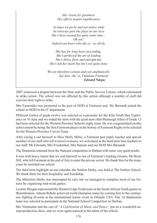 176
Her vision for greatness
Her efforts inspire togetherness
At times we go by and not notice what
An intricate part she plays in our lives
She’s been around for quite some time...
Oh yes!
Indeed you know who she is; we all do
She has for long been succeeding.
She’s perfected the art of leading
She’s thirty, flirty and outright fun
She’s left her mark but she’s not quite done
We are therefore certain and can emphatically
Say that ‘she’ is, Fabulous Fairmont.
Edward Ndopu
2007 witnessed a dispute between the State and the Public Service Unions, which culminated
in strike action. The school was not affected by this action although a number of staff did
exercise their right to strike.
Mrs Esmeraldo was promoted to the post of HOD at Fairmont and Ms Barnardt joined the
school as HOD in the IT department.
Millicent Gulwa of grade twelve was selected as a presenter for the Kfm Youth Day Experi-
ence on 16 June and we ended the term with the good news that Shameegh Allen of Grade 12
had been selected for the Western Province Schools rugby team. He was congratulated on this
achievement by being the first Fairmont player in the history of Fairmont Rugby to be selected
for the Western Province Craven Team.
After saying a sad farewell to Miss Shirly Milne, a Fairmont past pupiI, teacher and special
member of our staff who left to travel overseas, we welcomed in the third term four teachers to
our staff: Mr Edwards, Mrs Friedenthal, Mrs Hansen and our HOD Mrs Barnardt.
The Drummies returned from the National competition in Durban with some very good results .
It was with heavy hearts that we said farewell to one of Fairmont’s leading citizens, Mr Brian
Dill, who left Fairmont at the end of July to enter the private sector. We thank him for the many
years he enriched our school.
The third term highlight on our calendar, the Settlers Derby, was held at The Settlers School.
We thank them for their hospitality and friendship.
The Milnerton Derby was interrupted by rain, but we managed to complete most of our fix-
tures by organizing mid-week games.
Lynette Morgan represented the Western Cape Youth team at the SouthAfrican Youth games in
Bloemfontein. Adrean Rebelo achieved world champion status by coming first in the continu-
ous fighting division at the international karate event in Orlando USA. Our 1st Badminton
team was selected to participate in the National School Competition in Durban.
Mrs Vermeulen and the cast of “A Celebration of Music and Dance” put on a wonderful an-
nual production show, and we were again amazed at the talent of the school.
 