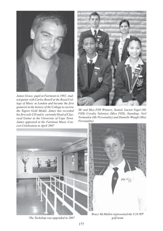177
Mr and Miss FHS Winners, Seated: Lucien Vogel (Mr
FHS) Coralie Valentyn (Miss FHS). Standing: Neil
Vermeulen (Mr Personality) and Danielle Waugh (Miss
Personality)
James Grace, pupil at Fairmont in 1992, stud-
ied guitar with Carlos Bonell at the Royal Col-
lege of Music in London and became the first
guitarist in the history of the College to receive
the Tagore Gold Medal. James has recorded
his first solo CD and is currently Head of Clas-
sical Guitar at the University of Cape Town.
James appeared at the Fairmont Music Con-
cert Celebration in April 2007
The Tuckshop was upgraded in 2007
Bruce McMullen represented the U18 WP
golf team
 