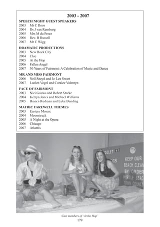 179
SPEECH NIGHT GUEST SPEAKERS
2003 Mr C Roos
2004 Ds J van Rensburg
2005 Mrs M du Preez
2006 Rev. B Russell
2007 Mr C Wigg
DRAMATIC PRODUCTIONS
2003 New Rock City
2004 Clue
2005 At the Hop
2006 Fallen Angel
2007 30 Years of Fairmont: A Celebration of Music and Dance
MR AND MISS FAIRMONT
2006 Neil Sneyd and Jo-Lee Swart
2007 Lucien Vogel and Coralee Valentyn
FACE OF FAIRMONT
2003 Nici Gouws and Robert Starke
2004 Kerryn Jones and Michael Williams
2005 Bianca Rudman and Luke Bunding
MATRIC FAREWELL THEMES
2003 Eastern Mosaic
2004 Moonstruck
2005 A Night at the Opera
2006 Chicago
2007 Atlantis
2003 - 2007
Cast members of ‘At the Hop’
 