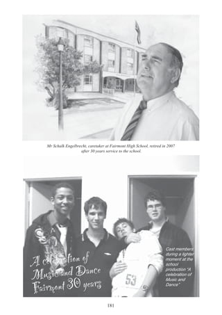 181
A celebration of
Music and Dance
Fairmont 30 years
Cast members
during a lighter
moment at the
school
production “A
celebration of
Music and
Dance”
Mr Schalk Engelbrecht, caretaker at Fairmont High School, retired in 2007
after 30 years service to the school.
 