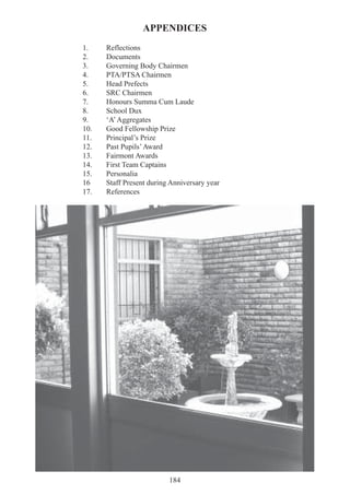 184
APPENDICES
1. Reflections
2. Documents
3. Governing Body Chairmen
4. PTA/PTSA Chairmen
5. Head Prefects
6. SRC Chairmen
7. Honours Summa Cum Laude
8. School Dux
9. ‘A’Aggregates
10. Good Fellowship Prize
11. Principal’s Prize
12. Past Pupils’Award
13. Fairmont Awards
14. First Team Captains
15. Personalia
16 Staff Present during Anniversary year
17. References
 