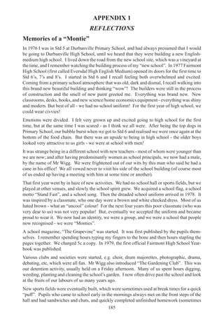 185
APPENDIX 1
REFLECTIONS
Memories of a “Montie”
In 1976 I was in Std 5 at Durbanville Primary School, and had always presumed that I would
be going to Durbanville High School, until we heard that they were building a new English-
medium high school. I lived down the road from the new school site, which was a vineyard at
the time, and I remember watching the building process of my “new school”. In 1977 Fairmont
High School (first called Eversdal High English Medium) opened its doors for the first time to
Std 6’s, 7’s and 8’s. I started in Std 6 and I recall feeling both overwhelmed and excited.
Coming from a primary school atmosphere that was old, dark and dismal, I recall walking into
this brand new beautiful building and thinking “wow”! The builders were still in the process
of construction and the smell of new paint greeted me. Everything was brand new. New
classrooms, desks, books, and new science/home economics equipment - everything was shiny
and modern. But best of all - we had no school uniform! For the first year of high school, we
could wear civvies!
Emotions were divided. I felt very grown up and excited going to high school for the first
time, but at the same time I was scared - as I think we all were. After being the top dogs in
Primary School, our bubble burst when we got to Std 6 and realised we were once again at the
bottom of the food chain. But there was an upside to being in high school - the older boys
looked very attractive to us girls - we were at school with men!
It was strange being in a different school with new teachers - most of whom were younger than
we are now; and after having predominantly women as school principals, we now had a male,
by the name of Mr Wigg. We were frightened out of our wits by this man who said he had a
cane in his office! We all vowed never to visit his side of the school building (of course most
of us ended up having a meeting with him at some time or another).
That first year went by in haze of new activities. We had no school hall or sports fields, but we
played at other venues, and slowly the school spirit grew. We acquired a school flag, a school
motto “Stand Fast”, and a school song. Then the dreaded school uniform arrived in 1978. It
was inspired by a classmate, who one day wore a brown and white checked dress. Most of us
hated brown - what an “uncool” colour! For the next four years this poor classmate (who was
very dear to us) was not very popular! But, eventually we accepted the uniform and became
proud to wear it. We now had an identity, we were a group, and we were a school that people
now recognised - we were “Monties”.
A school magazine, “The Grapevine” was started. It was first published by the pupils them-
selves. I remember spending hours typing my fingers to the bone and then hours stapling the
pages together. We charged 5c a copy. In 1979, the first official Fairmont High School Year-
book was published.
Various clubs and societies were started, e.g. choir, drum majorettes, photographic, drama,
debating, etc, which were all fun. Mr Wigg also introduced “The Gardening Club”. This was
our detention activity, usually held on a Friday afternoon. Many of us spent hours digging,
weeding, planting and cleaning the school’s garden. I now often drive past the school and look
at the fruits of our labours of so many years ago.
New sports fields were eventually built, which were sometimes used at break times for a quick
“puff”. Pupils who came to school early in the mornings always met on the front steps of the
hall and had sandwiches and chats, and quickly completed unfinished homework (sometimes
 