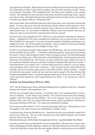 186
copying from our friends). During breaks the girls used the quad areas to tan our legs, much to
the consternation of Miss Coetzer whose repeated “put your socks and shoes on girls” always
went unheard. Noticeably, “The Gardening Club” had many more members in the summer
months. The tuckshop was also a novelty, as the moms served hot soup during winter. Queues
were always long, with pupils buying sweets and chips to munch on later in class, also leading
to another get-together with the “Gardening Club”.
Inter-House (Dale, Innes and Muir) and inter-school sports days were a favourite amongst the
pupils. It meant a day away from the school books and the confines of the classroom. Inter-
House gave us the chance to watch the teachers’ races, which were always hilarious. For the
inter-schools meet, we were bussed to Bellville Athletics Club and screamed and sang our
lungs out, only to come home hot, tired and hoarse, but oh so proud!
The first matric class graduated in 1979, which was a very proud first milestone in Fairmont’s
history. I graduated in 1981 and I remember the Valedictory Service that last day of school.
Where had the five years gone? I was now leaving the comfort of familiarity and facing a new
chapter of my life. We all cried many tears that day. Tears of sadness for leaving our friends
mixed with tears of happiness at the thought of being “free”.
In 2001 I was fortunate enough to help organise our 20th Reunion, and was invited to attend a
school assembly the day before. I remember walking through the school gates and entering
the school. I took a walk through the school. What a nostalgic moment. So much had changed
and yet it was still the same. All the memories came flooding back. Good memories, but at the
same time I felt infinitely sad. Sad, because on a day twenty years ago I wanted to be free of
the constraints of school, and now as an adult, I wanted to recapture that innocence of youth. I
realised then that I was actually “free” at school, but because life is what it is, we never appre-
ciate something until we don’t have it anymore. I then ventured into the school hall for the
assembly and sat at the back gazing across at the field of brown school uniforms. I hoped
fervently that these pupils would one day look back and be proud of the fact that they had
attended a remarkable school. I stood and sang the school song with the rest of the school. The
words came back instinctively and a lump formed in my throat. I was and always will be a
“Montie”
Jeanette van Kraayenburg (McEvoy, 1981)
1976 - My first impressions of the unfinished building before I applied for the post - beautiful
location and structure with magnificent view.
The first year the pupils had no uniform. Everybody had to wear something blue to create a
form of similarity. As the Senior Lady Teacher, I was involved with much of the planning,
together with Clive Wigg and Don Gibbon. One of our missions was to visit many of the
uniform outlets. We were very proud of the brown colour, which was different from the nor-
mal greens and blues of the time. The colour also matched the building.
The seventeen staff members in 1977 were lost in the huge staff room. During breaks we all
sat together in the corner closest to the staff kitchen, on pupils’ chairs.
Everybody knew where the Bookroom was. From here not only were textbooks issued, but it
served as an office too. The star of the bookroom was Anne-Marie Hettasch, who assisted
from her Std 6 to her Std 10 year.
(She did not only assist with the books, but organized my life too - nog steeds dankieAnne-Marie)
For many years the Prize-giving function was my responsibility. The main fear was that some-
body would juggle the books, diplomas, trophies etc. after they had been set out for the evening
- and what about the evening when the main speaker asked for water and none was available!
 