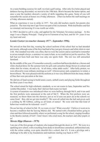 187
As a team building exercise for staff, we tried a golf outing. After only five holes played and
darkness having descended, we moved to the 19th hole. Bowls became the better option, and
once a year the teachers showed a variety of skills regarding this game. Some of you will
remember the socials at homes on a Friday afternoon. (That was before the staff meetings on
a Friday afternoon started).
What an experience it was to strike in 19??. Not only did teachers march, but parents also
joined in. The train trip into Cape Town was part of the excitement. With tired bodies and feet
we returned, not knowing if it was worth our while.
In 1996 I decided to call it a day, and applied for the Voluntary Severance package. At this
stage I was a Deputy Principal. I had given to Fairmont of my best, and for 19+ years it was
my heart and soul.
Leonie Coetzer (ex-teacher January 1977 - September 1996).
We arrived on that first day, wearing the school uniform of the school that we had attended
previously, although some of the boys had had to buy just grey trousers and white shirts to start
with. Our standard was told, very often, that we were the seniors and as such had to remember
to set an example always, a sentence we came to hate, as we could never just be ourselves. The
hall had not been built and there was only one sports field. The rest was still untouched
farmland.
By the middle of the year, if I remember correctly, a uniform had been decided on: a brown and
white checked dress for the summer term for girls and a pinafore (beige-brown in colour) and
white shirt for winter, oh and a tie. At all times, white ankle socks! After hefty protest, we
were allowed to wear ordinary stockings as well! A brown jersey and, compulsory in winter, a
brown blazer. We were pleased with the uniform as it was very different from the many shades
of blue that were prevalent at the time.
We did lots of fund-raising to build tennis courts, netball courts and playing fields throughout
the three years I was there.
The school aimed for high scholastic standards, so we sat exams in June, September and No-
vember/December. I was lucky that I did not find exams too hard.
A system of monitors was introduced when we were halfway through Std 8, and it ran until
the first prefects were announced at the end of Std 9. When the first prefects were an-
nounced, we threw them into the showers, just as we’d seen our peers do at the schools we
came from! Boy, did we get into trouble!!! We were all called into the hall and given such
a scolding by Mr Gibbon, calling us all kinds of names! We were told that that kind of
behaviour would not be tolerated - ever!!!
On our last day of school in Std. 10, we wore civvies! What a novelty! I believe it went on to
become a tradition that the leaving Matrics did. We started with a breakfast before going to
class and then followed assembly where we performed a song for the school, singing Goodbye
to the Beatles melody of Girl! I don’t know who cried more, the teachers and other pupils or
us!
Merete Hipp (Hansen - 1979)
I am one of the first groups of students who traipsed through the doors in 1977. We were in a
sparkling new school, with everything from desks to doorframes unmarked, unblemished and,
with the colour coding, even quite cheerful (for a school, that is!) It was a privilege and a
challenge to be able to lay foundations and traditions starting way back in 1977.
 