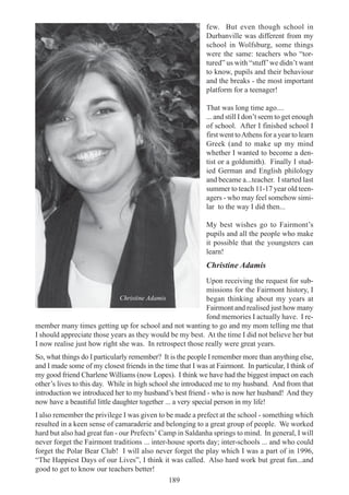189
few. But even though school in
Durbanville was different from my
school in Wolfsburg, some things
were the same: teachers who “tor-
tured” us with “stuff’we didn’t want
to know, pupils and their behaviour
and the breaks - the most important
platform for a teenager!
That was long time ago....
... and still I don’t seem to get enough
of school. After I finished school I
first went toAthens for a year to learn
Greek (and to make up my mind
whether I wanted to become a den-
tist or a goldsmith). Finally I stud-
ied German and English philology
and became a...teacher. I started last
summer to teach 11-17 year old teen-
agers - who may feel somehow simi-
lar to the way I did then...
My best wishes go to Fairmont’s
pupils and all the people who make
it possible that the youngsters can
learn!
Christine Adamis
Upon receiving the request for sub-
missions for the Fairmont history, I
began thinking about my years at
Fairmont and realised just how many
fond memories I actually have. I re-
member many times getting up for school and not wanting to go and my mom telling me that
I should appreciate those years as they would be my best. At the time I did not believe her but
I now realise just how right she was. In retrospect those really were great years.
So, what things do I particularly remember? It is the people I remember more than anything else,
and I made some of my closest friends in the time that I was at Fairmont. In particular, I think of
my good friend Charlene Williams (now Lopes). I think we have had the biggest impact on each
other’s lives to this day. While in high school she introduced me to my husband. And from that
introduction we introduced her to my husband’s best friend - who is now her husband! And they
now have a beautiful little daughter together ... a very special person in my life!
I also remember the privilege I was given to be made a prefect at the school - something which
resulted in a keen sense of camaraderie and belonging to a great group of people. We worked
hard but also had great fun - our Prefects’ Camp in Saldanha springs to mind. In general, I will
never forget the Fairmont traditions ... inter-house sports day; inter-schools ... and who could
forget the Polar Bear Club! I will also never forget the play which I was a part of in 1996,
“The Happiest Days of our Lives”, I think it was called. Also hard work but great fun...and
good to get to know our teachers better!
Christine Adamis
 