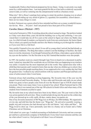 190
Academically I believe that Fairmont prepared me for my future. Going to university was made
easier by a solid academic base. I am most grateful for this as it has led to a relatively successful
career to date, as well as venturing into the entrepreneurial world as a business owner.
What else? Mr Le Roux’s antelope horn springs to mind; the prefects sleeping over at school
one night and ending up very afraid of ghosts (!); squashed, hot assemblies; school dances ...
there are too many things to count.
In short, Fairmont was a great school to have attended and there are so many wonderful memo-
ries for me. Wow ... 30 years! And I am proud to have been part of five of those!
Caroline Simoes (Thickett - 1997)
I arrived at Fairmont in 1996. Everything about the school seemed so large. The prefects looked
as if they were about thirty years old and the building was so big and confusing, I was con-
vinced that it would take me all five years at the school to figure out where my Maths class
was.As a Std 6 (Grade 8) student, you learned to work from one central point, the Junior Quad.
This is where you spend your breaks and have the Matrics looking at you through the windows
as if you were fish in a fish bowl.
Very quickly I learned to love my school. It was still so young when I arrived, but had already so
many lovely traditions. The thing that makes a school is not the buildings or facilities, the tradi-
tions or even the classrooms. Even though Fairmont has all of those, what makes a great school in
my eyes are the teachers. For the first time in my life I learned that teachers were also people.
In 1997, the teachers went on a march through Cape Town to hand over a document in parlia-
ment. I asked my step-dad if he would take me as I felt that what was happening to my teachers
was unfair. A teacher has the most important job in the world. They spend more time with a
child than their parents and I wanted to know that one day when my children go to school, they
have the best possible people teaching them. It was supposed to be a very sombre day but I had
the greatest time. I walked in my school uniform with my teachers and Principal and had a real
sense of achievement when I went home.
Fairmont always had something exciting happening. My favourite time of the year was the
annual Carnival and Fireworks display. To have rides and fireworks and stalls on our school
fields was great; to have people come from all over the Western Cape to YOUR school made
you proud. There were many times I was so proud of my school. When Fairmont had its 25th
birthday, when it was named one of the top 100 schools in South Africa and when many of the
students from Fairmont excelled in sport.
My favourite time at my school must have been in my Matric year. The year went so fast, but
was action-packed with activities. These would include diving into the pool on the coldest day
of the year dressed up in a silly outfit, 40 days, matric dance, tea parties etc.
One of my favourite memories of Mr Wigg was on 40 days, his 60th birthday. We organized a
civvies day and told him that the theme was “Wigg day”. He arrived at assembly wearing a
purple wig and everyone else had dressed up to the real theme: “red, white and blue”. Mr
Wigg loved to dress up. I have personally seen him in a bunny suit at Easter and a Father
Christmas suit at Christmas.
I left school six years ago. I studied accounting at Stellenbosch University and run a newspa-
per and have a promotions company in Stellenbosch. Every time I meet someone and they ask
me what school I went to, I feel proud to tell them I was at Fairmont.
Lauren Young
 