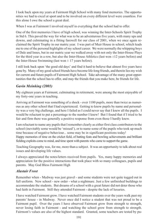 191
I look back upon my years at Fairmont High School with many fond memories. The opportu-
nities we had to excel at sport and to be involved on every different level were countless. For
this alone I owe the school a great deal.
When I was at Fairmont I involved myself in everything that the school had to offer.
One of the first memories I have of high school, was winning the Inter-Schools Spirit Trophy
in Std 6. This paved the way for what was to be an adventurous five years, with many ups and
downs, and culminating in a fitting farewell for our class of 2001, when we once again re-
claimed the Spirit Trophy in our matric year. I was part of Muir House in school, which leads
me to one of the personal highlights of my school career. We were normally the whipping boys
of Dale and Innes, but in our matric year we walked away with not only the Inter-House Plays
for the third year in a row, but also the Inter-House Athletics (last won ±12 years before) and
the Inter-House Swimming (last won ± 17 years before).
I still look back upon ‘the good old days’ and find it hard to believe that almost five years have
gone by. Many of my good school friends have become life-long friends, and therein lies my wish
for current and future pupils of Fairmont High School. Take advantage of the many great oppor-
tunities that the school has to offer, and may the friends that you make here, be friends for life.
Gavin Meinking (2001)
My eighteen years at Fairmont, culminating in retirement, were among the most enjoyable of
my forty-one years in teaching.
Arriving at Fairmont was something of a shock - over 1100 pupils, more than twice as numer-
ous as any other school that I had experienced. Getting to know pupils by name and personal-
ity was a very big challenge, and here I failed as I could never say that I knew all the pupils. I
would be reluctant to put a percentage to the number I knew! But I found that if I tried to be
fair and firm there was generally a positive response from even those I hardly knew.
I am reluctant to name any pupils that I remember clearly as either first class contributors to the
school (inevitably some would be ‘missed’), or to name some of the pupils who took up much
time because of negative behaviour... some may be in significant positions today!
Happy memories of time on the cricket field, of batting feats and bowling achievements and brilliant
fielding exploits come to mind, and time spent with parents who came to support the game.
Teaching Geography was, for me, more than a subject. It was an opportunity to talk about real
issues and developing life values.
I always appreciated the notes/letters received from pupils. Yes, many happy memories and
appreciation for the positive interactions that took place with so many colleagues, pupils and
parents. May God Bless Fairmont High
Alastair Frost
Remember when - Medway was just gravel - and some students were not quite togged out in
full uniform. New school - new order - what a nightmare. Just a few unfinished buildings to
accommodate the students. But dreams of a school with a great future did not deter those who
had faith in Fairmont. Still they attended Fairmont - despite the lack of luxuries.
I have watched Fairmont grow. I have watched Fairmont students over the years walk past my
parents’ house - in Medway. Never once did I notice a student that was not proud to be a
Fairmont pupil. Over the years I have observed Fairmont grow from strength to strength,
never losing faith in Fairmont - and watching the school grow from strength to strength.
Fairmont’s values are also of the highest standard. Granted, some teachers are tested by pu-
 