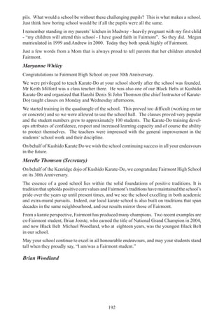 192
pils. What would a school be without these challenging pupils? This is what makes a school.
Just think how boring school would be if all the pupils were all the same.
I remember standing in my parents’ kitchen in Medway - heavily pregnant with my first child
- “my children will attend this school - I have good faith in Fairmont”. So they did. Megan
matriculated in 1999 and Andrew in 2000. Today they both speak highly of Fairmont.
Just a few words from a Mom that is always proud to tell parents that her children attended
Fairmont.
Maryanne Whiley
Congratulations to Fairmont High School on your 30th Anniversary.
We were privileged to teach Karate-Do at your school shortly after the school was founded.
Mr Keith Milford was a class teacher there. He was also one of our Black Belts at Kushido
Karate-Do and organized that Hanshi Denis St John Thomson (the chief Instructor of Karate-
Do) taught classes on Monday and Wednesday afternoons.
We started training in the quadrangle of the school. This proved too difficult (working on tar
or concrete) and so we were allowed to use the school hall. The classes proved very popular
and the student numbers grew to approximately 100 students. The Karate-Do training devel-
ops attributes of confidence, respect and increased learning capacity and of course the ability
to protect themselves. The teachers were impressed with the general improvement in the
students’ school work and their discipline.
On behalf of Kushido Karate Do we wish the school continuing success in all your endeavours
in the future.
Merelle Thomson (Secretary)
On behalf of the Kenridge dojo of Kushido Karate-Do, we congratulate Fairmont High School
on its 30th Anniversary.
The essence of a good school lies within the solid foundations of positive traditions. It is
tradition that upholds positive core values and Fairmont’s traditions have maintained the school’s
pride over the years up until present times, and we see the school excelling in both academic
and extra-mural pursuits. Indeed, our local karate school is also built on traditions that span
decades in the same neighbourhood, and our results mirror those of Fairmont.
From a karate perspective, Fairmont has produced many champions. Two recent examples are
ex-Fairmont student, Brian Jooste, who earned the title of National Grand Champion in 2004,
and new Black Belt Michael Woodland, who at eighteen years, was the youngest Black Belt
in our school.
May your school continue to excel in all honourable endeavours, and may your students stand
tall when they proudly say, “I am/was a Fairmont student.”
Brian Woodland
 