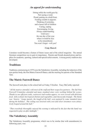 19
An appeal for understanding
Sitting while the world goes by.
Not saying a word.
Proud, putting on a bold front.
Feeding crumbs to pigeons
Thinking of yesterday,
and a house full of children
Caring, coping.
Encouraging, loving.
Always understanding.
Until now -
the one day of the year
when it would be nice
to be remembered.
You won’t forget - will you?
Craig Maasch
Literature would become a feature of future issues and of the school magazine. The annual
literature competition was to gain in importance. Parents and friends donated prizes and tro-
phies for academic, sporting, cultural and special achievements. A strong poetry tradition also
developed.
Traditions
Traditions commencing in 1979 were the ValedictoryAssembly, including the induction of the
new prefect body, the first Matric Farewell Dance, and the meeting for parents of the Standard
Tens.
The Matric Farewell Dance
The farewell took place in the school hall on Friday 5 October. Tracy McCarthy reported:
“All the matrics attended, with most of the staff and their respective partners. The Std Nine
Farewell Committee attended and many standard nines were working behind the scenes.
Thanks to our efficient cooks, waitresses and washer-uppers, we were served with delicious
food: fish cocktail, hot tropical chicken and vegetables, and cheesecake triangle. The theme
was ‘Asterix.’ Large murals, the length of the hall, were painted by some standard nines
during the holidays. The ceiling was lowered with a net and silver streamers were attrac-
tively looped around the hall.”
“That everybody thoroughly enjoyed the evening is indicated by the fact that the band was
requested to play on after midnight.”
The Valedictory Assembly
The Valedictory Assembly programme, which was to be similar (but with amendments) in
following years, was:
 