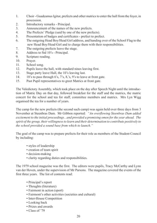 20
1. Choir - Guadeamus Igitur, prefects and other matrics to enter the hall from the foyer, in
procession.
2. Introductory remarks - Principal.
3. Announcement of the names of the new prefects.
4. The Prefects’ Pledge (said by one of the new prefects).
5. Presentation of badges and certificates - prefect to prefect.
6. The outgoing Head Boy/Head Girl address, and handing over of the School Flag to the
new Head Boy/Head Girl and to charge them with their responsibilities.
7. The outgoing prefects leave the stage.
8. Address to Std 10’s - Principal.
9. Scripture reading.
10. Prayer.
11. School song.
12. Pupils leave the hall, with standard nines leaving first.
13. Stage party leave Hall, the 10’s leaving last.
14. 10’s to pass through 6’s, 7’s, 8,’s, 9’s to leave at front gate.
15. Past Pupil representatives to greet Matrics at front gate.
The Valedictory Assembly, which took place on the day after Speech Night until the introduc-
tion of Matric Day on that day, followed breakfast for the staff and the matrics, the matric
concert for the school and tea for staff, committee members and matrics. Mrs Lyn Wigg
organised the tea for a number of years.
The camp for the new prefects (the second such camp) was again held over three days from 3
November at Steenbras Dam. Mr Gibbon reported: “An overflowing Steenbras Dam added
excitement to the initial proceedings...and provided a promising omen for the year ahead. The
spirit of the group, their willingness to learn and their determination to contribute positively to
the school provided a sound base from which to launch.”
The goal of the camp was to prepare prefects for their role as members of the Student Council
by including:
• styles of leadership
• creation of team spirit
• decision-making
• clarity regarding duties and responsibilities.
The 1979 school magazine was the first. The editors were pupils, Tracy McCarthy and Lynn
van der Hoven, under the supervision of Mr Parsons. The magazine covered the events of the
first three years. The list of contents read:
• Principal’s report
• Thoughts (literature)
• Fairmont in action (sport)
• Fairmont’s other activities (societies and cultural)
• Inter-House Competition
• Looking back
• Prizes and awards
• Class of ’79
 