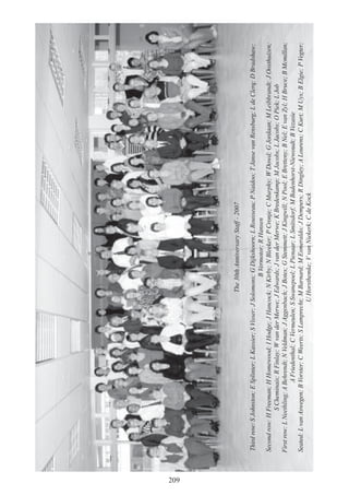 209
The30thAnniversaryStaff-2007
Thirdrow:SJohnston;ESplinter;LKassier;SVisser;JSolomons;GDijkshoorn;LRousseau;PNaidoo;TJansevanRensburg;LdeClerq;DBradshaw;
BVermotor;RHansen
Secondrow:HFreeman;HHomewood;IHodge;JHancock;NKirby;NBleeker;PCronje;CMurphy;WDowd;GJordaan;MLeibbrandt;JOosthuizen;
SCheminais;RFinlay;WvanderMerwe;JEdwards;JvanderMerwe;KBredenkamp;MJacobs;LJacobs;OPiek;LJob
Firstrow:LNeethling;ABehrendt;NVeldman;JAggenbach;JBotes;GStemmett;JKingwill;NPool;EBretteny;BNel;EvanZyl;HBruce;BMcmillan;
AFriedenthal;CVermeulen;SSwanepoel;LPienaar;LSmitsdorf;MBadenhorst-Niewoudt;BVezasie
Seated:LvanAswegen;BVorster;CWeerts;SLamprecht;MBarnard;MEsmeraldo;JDempers;RDingley;ALourens;CKurt;MUys;BElgie;PVegter;
UHorsthemke;VvanNiekerk;CdeKock
 