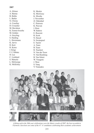 215
A fitting end to the 30th year celebrations were the Matric results of 2007, the best recorded at
Fairmont. Seen here are some of the 47 ‘A’candidates celebrating their academic achievement.
2007
A. Afonso
A. Barma
B. Botha
L. Butler
N. Christy
A. Couchay
D. Croucher
M. Davidson
K. Emma-Iwuoha
M. Golden
A. Greyling
S. Harding
L. Horstmann
K. Jarvis
R. Kerr
R. Kotze
J. Krige
F. L’Abbate
H. Lee
C. Lombard
S. Matsolo
L. McGeorge
K. McKinley
K. Mealor
K. Morrissey
K. Mwaba
J. November
JJ. Odendaal
C. Petersen
K. Poovan
J. Rom
W. Rubow
E. Rusconi
R. Scott
N. Sneyd
N. Swanepoel
E. Taylor
A. Teare
B. Teare
R. Teuchert
N. Van der Touw
N. Van Rensburg
B. Van Sittert
W. Vraagom
J. West
S. Yang
Y. Yiannakis
 