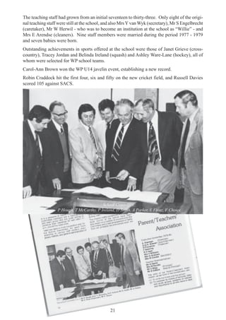21
The teaching staff had grown from an initial seventeen to thirty-three. Only eight of the origi-
nal teaching staff were still at the school, and also MrsYvan Wyk (secretary), Mr S Engelbrecht
(caretaker), Mr W Herwil - who was to become an institution at the school as “Willie” - and
Mrs E Arendse (cleaners). Nine staff members were married during the period 1977 - 1979
and seven babies were born.
Outstanding achievements in sports offered at the school were those of Janet Grieve (cross-
country), Tracey Jordan and Belinda Ireland (squash) and Ashley Ware-Lane (hockey), all of
whom were selected for WP school teams.
Carol-Ann Brown won the WP U14 javelin event, establishing a new record.
Robin Craddock hit the first four, six and fifty on the new cricket field, and Russell Davies
scored 105 against SACS.
School Committee:
P Hough, T McCarthy, P Ireland, D Smith, A Parker, E Fivaz, F Choice
 