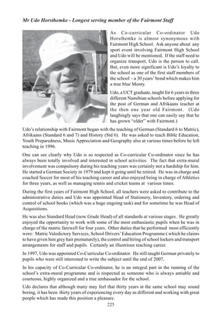 225
Mr Udo Horsthemke - Longest serving member of the Fairmont Staff
As Co-curricular Co-ordinator Udo
Horsthemke is almost synonymous with
Fairmont High School. Ask anyone about any
sport event involving Fairmont High School
and Udo will be mentioned. If the staff need to
organize transport, Udo is the person to call.
But, even more significant is Udo’s loyalty to
the school as one of the first staff members of
the school - a 30 years’ bond which makes him
a true blue Monty.
Udo, a UCT graduate, taught for 6 years in three
different Namibian schools before applying for
the post of German and Afrikaans teacher at
the then one year old Fairmont. (Udo
laughingly says that one can easily say that he
has grown “older” with Fairmont.)
Udo’s relationship with Fairmont began with the teaching of German (Standard 6 to Matric),
Afrikaans (Standard 6 and 7) and History (Std 6). He was asked to teach Bible Education,
Youth Preparedness, Music Appreciation and Geography also at various times before he left
teaching in 1996.
One can see clearly why Udo is so respected as Co-curricular Co-ordinator since he has
always been totally involved and interested in school activities. The fact that extra-mural
involvement was compulsory during his teaching years was certainly not a hardship for him.
He started a German Society in 1979 and kept it going until he retired. He was in charge and
coached Soccer for most of his teaching career and also enjoyed being in charge of Athletics
for three years, as well as managing tennis and cricket teams at various times.
During the first years of Fairmont High School, all teachers were asked to contribute to the
administrative duties and Udo was appointed Head of Stationery, Inventory, ordering and
control of school books (which was a huge ongoing task) and for sometime he was Head of
Acquisitions.
He was also Standard Head (now Grade Head) of all standards at various stages. He greatly
enjoyed the opportunity to work with some of the most enthusiastic pupils when he was in
charge of the matric farewell for four years. Other duties that he performed most efficiently
were: Matric Valedictory Services, School Drivers’Education Programme ( which he claims
to have given him grey hair prematurely), the control and hiring of school lockers and transport
arrangements for staff and pupils. Certainly an illustrious teaching career.
In 1997, Udo was appointed Co-Curricular Co-ordinator. He still taught German privately to
pupils who were still interested to write the subject until the end of 2007.
In his capacity of Co-Curricular Co-ordinator, he is an integral part in the running of the
school’s extra-mural programme and is respected as someone who is always amiable and
courteous, highly organized and a true ambassador for the school.
Udo declares that although many may feel that thirty years at the same school may sound
boring, it has been thirty years of experiencing every day as different and working with great
people which has made this position a pleasure.
 