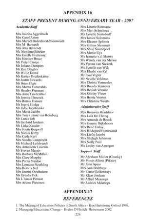 226
APPENDIX 17
REFERENCES
1. The Making of Education Policies in South Africa - Ken Hartshorne Oxford 1999.
2. Managing Educational Change - Brahm D Fleisch Heinemann 2002
Academic Staff
Mrs Juanita Aggenbach
Mrs Carol Aston
Mrs Marcel Badenhorst-Nieuwoudt
Mrs M Barnardt
Mrs Alta Behrendt
Ms Nicolette Bleeker
Mrs Estelle Brettenny
Mrs Heather Bruce
Mr Pieter Cronje
Mr Johann Dempers
Mr Ron Dingley
Mr Willie Dowd
Ms Karien Bredenkamp
Mr Justin Edwards
Mr Brian Elgie
Mrs Morna Esmeraldo
Mr Hendry Freeman
Mrs Anne Friedenthal
Ms Jessica Hancock
Mrs Rinnie Hansen
Ms Ingrid Hodge
Mr Udo Horsthemke
Mrs Maria Jacobs
Mrs Tanya Janse van Rensburg
Mr Lance Job
Mr Gerhard Jordaan
Ms Liska Kassier
Mrs Jenan Kingwill
Ms Nicola Kirby
Mrs Carla Kurt
Mrs Sandra Lamprecht
Mr Michael Leibbrandt
Mrs Antoinette Lourens
Mr Stevan Marais
Mrs Barbara McMillan
Mrs Clare Murphy
Mrs Portia Naidoo
Mrs Lorraine Neethling
Mrs Beatrix Nel
Mrs Jeanne Oosthuizen
Ms Oreada Piek
Ms L’nanda Pienaar
Mrs Arlene Pietersen
Mrs Linette Rousseau
Mrs Mari Schnehage
Ms Lynelle Smitsdorff
Mrs Janice Solomons
Mrs Eleanor Splinter
Mrs Gillian Stemmett
Mrs Shilo Swanepoel
Mrs Mattie Uys
Ms Jeanette v.d. Merwe
Ms Wendy van der Merwe
Ms Verena van Niekerk
Ms Sunelle van Wyk
Mrs Elsabé van Zyl
Mr Paul Vegter
Mr Neville Veldman
Mrs Christa Vermeulen
Mrs Brenda Vermoter
Mrs Beulah Vezasie
Mrs Shirley Visser
Mrs Betsie Vorster
Mrs Christine Weerts
Administrative Staff
Mrs Bronwen Bradshaw
Mrs Lola De Clercq
Mrs Amanda de Reuck
Mrs Gonnie Dijkshoorn
Mrs René Finlay
Mrs Hildegard Homewood
Mrs Liefie Jacobs
Mrs Shelagh Johnston
Mrs Nelly Pool
Ms Lesley van Aswegen
Support Staff
Mr Abraham Muller (Chucky)
Mr Moses Allens (Pikkie)
Mr John Apies
Mrs Ann Bonthuys
Mr Elario Geldenhuys
Mr Klaas Jordaan
Mr Alfred Maxongo
Mr Andries Mekriega
APPENDIX 16
STAFF PRESENT DURING ANNIVERSARY YEAR - 2007
 
