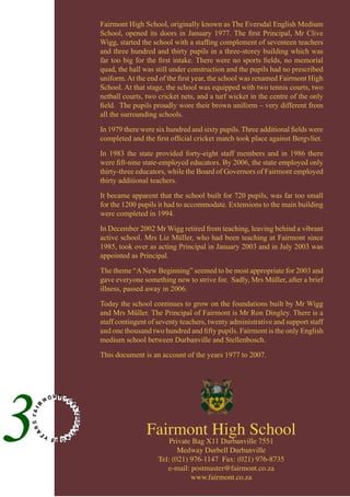 Fairmont High School
Private Bag X11 Durbanville 7551
Medway Durbell Durbanville
Tel: (021) 976-1147 Fax: (021) 976-8735
e-mail: postmaster@fairmont.co.za
www.fairmont.co.za
Fairmont High School, originally known as The Eversdal English Medium
School, opened its doors in January 1977. The first Principal, Mr Clive
Wigg, started the school with a staffing complement of seventeen teachers
and three hundred and thirty pupils in a three-storey building which was
far too big for the first intake. There were no sports fields, no memorial
quad, the hall was still under construction and the pupils had no prescribed
uniform.At the end of the first year, the school was renamed Fairmont High
School. At that stage, the school was equipped with two tennis courts, two
netball courts, two cricket nets, and a turf wicket in the centre of the only
field. The pupils proudly wore their brown uniform – very different from
all the surrounding schools.
In 1979 there were six hundred and sixty pupils. Three additional fields were
completed and the first official cricket match took place against Bergvliet.
In 1983 the state provided forty-eight staff members and in 1986 there
were fift-nine state-employed educators. By 2006, the state employed only
thirty-three educators, while the Board of Governors of Fairmont employed
thirty additional teachers.
It became apparent that the school built for 720 pupils, was far too small
for the 1200 pupils it had to accommodate. Extensions to the main building
were completed in 1994.
In December 2002 Mr Wigg retired from teaching, leaving behind a vibrant
active school. Mrs Liz Müller, who had been teaching at Fairmont since
1985, took over as acting Principal in January 2003 and in July 2003 was
appointed as Principal.
The theme “ANew Beginning” seemed to be most appropriate for 2003 and
gave everyone something new to strive for. Sadly, Mrs Müller, after a brief
illness, passed away in 2006.
Today the school continues to grow on the foundations built by Mr Wigg
and Mrs Müller. The Principal of Fairmont is Mr Ron Dingley. There is a
staff contingent of seventy teachers, twenty administrative and support staff
and one thousand two hundred and fifty pupils. Fairmont is the only English
medium school between Durbanville and Stellenbosch.
This document is an account of the years 1977 to 2007.
 