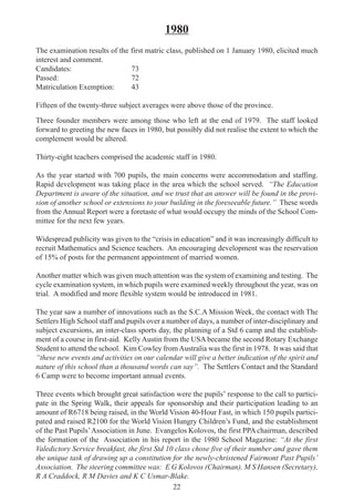 22
1980
The examination results of the first matric class, published on 1 January 1980, elicited much
interest and comment.
Candidates: 73
Passed: 72
Matriculation Exemption: 43
Fifteen of the twenty-three subject averages were above those of the province.
Three founder members were among those who left at the end of 1979. The staff looked
forward to greeting the new faces in 1980, but possibly did not realise the extent to which the
complement would be altered.
Thirty-eight teachers comprised the academic staff in 1980.
As the year started with 700 pupils, the main concerns were accommodation and staffing.
Rapid development was taking place in the area which the school served. “The Education
Department is aware of the situation, and we trust that an answer will be found in the provi-
sion of another school or extensions to your building in the foreseeable future.” These words
from the Annual Report were a foretaste of what would occupy the minds of the School Com-
mittee for the next few years.
Widespread publicity was given to the “crisis in education” and it was increasingly difficult to
recruit Mathematics and Science teachers. An encouraging development was the reservation
of 15% of posts for the permanent appointment of married women.
Another matter which was given much attention was the system of examining and testing. The
cycle examination system, in which pupils were examined weekly throughout the year, was on
trial. A modified and more flexible system would be introduced in 1981.
The year saw a number of innovations such as the S.C.A Mission Week, the contact with The
Settlers High School staff and pupils over a number of days, a number of inter-disciplinary and
subject excursions, an inter-class sports day, the planning of a Std 6 camp and the establish-
ment of a course in first-aid. Kelly Austin from the USA became the second Rotary Exchange
Student to attend the school. Kim Cowley fromAustralia was the first in 1978. It was said that
“these new events and activities on our calendar will give a better indication of the spirit and
nature of this school than a thousand words can say”. The Settlers Contact and the Standard
6 Camp were to become important annual events.
Three events which brought great satisfaction were the pupils’ response to the call to partici-
pate in the Spring Walk, their appeals for sponsorship and their participation leading to an
amount of R6718 being raised, in the World Vision 40-Hour Fast, in which 150 pupils partici-
pated and raised R2100 for the World Vision Hungry Children’s Fund, and the establishment
of the Past Pupils’Association in June. Evangelos Kolovos, the first PPA chairman, described
the formation of the Association in his report in the 1980 School Magazine: “At the first
Valedictory Service breakfast, the first Std 10 class chose five of their number and gave them
the unique task of drawing up a constitution for the newly-christened Fairmont Past Pupils’
Association. The steering committee was: E G Kolovos (Chairman), M S Hansen (Secretary),
R A Craddock, R M Davies and K C Usmar-Blake.
 