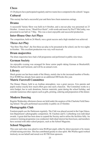 25
Chess
15-20 players have participated regularly and two teams have competed in the schools’ league.
Cultural
This society has had a successful year and there have been numerous outings.
Drama
A successful Variety Show was held on 6 October, and a one-act play was presented on 23
October. A music revue, “Head Over Heels”, with words and music by Prof T McCarthy, was
presented in our hall on 7 May. This was a most enjoyable and successful production.
Inter-House One-Act Plays
The competition, held on 26 March, was a great success and a high standard was achieved.
Three-Act Play
“See How They Run”, the first three-act play to be presented at the school, ran for two nights
in October. This excellent production was very well received.
Drum majorettes
The drum majorettes have had a full programme and performed in public nine times.
German Society
An enjoyable evening was arranged for those senior pupils taking German at Brackenfell,
Durbanville and Fairmont, and will be an annual event.
Library
Much greater use has been made of the library, mainly due to the increased number of books.
Over R3000 has already been spent on an additional 800 books this year.
Matric Farewell Committee
The Dinner /Dance, held in an Arabian atmosphere, was a great success. Few parents and
pupils realise exactly how much effort goes into such a function. The Committee works to a
strict budget, has to seek donations, borrow materials, paint during the school holiday, and
consider numerous other aspects such as gifts, printing, ordering and preparation of the dinner.
Modern Dancing
Regular Wednesday afternoon classes are held under the auspices of the Charlotte Field Danc-
ing School. The girls performed successfully in public on 23 October.
Photographic Club
Fourteen pupils use the Darkroom regularly. The Club was placed second in the Cape Educa-
tion Department’s photographic competition. M. Faichnie and G. Liebenberg won individual
awards. A great deal has been done to expand the Society and to utilise the facilities fully. An
extensive training programme was conducted. Individual interest has been keen, and members
have assisted with other school projects, such as the School Magazine.
School Magazine
This year each class was asked to raise Rl,00 per pupil, either by direct payment or by means
of fund-raising activities. This has contributed greatly to class spirit. Mrs Wulfse again worked
tirelessly on our behalf and raised over R1700 from sponsors.
 