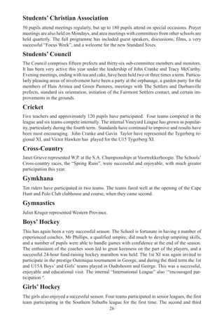 26
Students’ Christian Association
50 pupils attend meetings regularly, but up to 180 pupils attend on special occasions. Prayer
meetings are also held on Mondays, and area meetings with committees from other schools are
held quarterly. The full programme has included guest speakers, discussions, films, a very
successful “Focus Week”, and a welcome for the new Standard Sixes.
Students’ Council
The Council comprises fifteen prefects and thirty-six sub-committee members and monitors.
It has been very active this year under the leadership of John Cranke and Tracy McCarthy.
Evening meetings, ending with tea and cake, have been held two or three times a term. Particu-
larly pleasing areas of involvement have been a party at the orphanage, a garden party for the
members of Huis Aristea and Green Pastures, meetings with The Settlers and Durbanville
prefects, standard six orientation, initiation of the Fairmont Settlers contact, and certain im-
provements in the grounds.
Cricket
Five teachers and approximately 120 pupils have participated. Four teams competed in the
league and six teams compete internally. The internal Vineyard League has grown in popular-
ity, particularly during the fourth term. Standards have continued to improve and results have
been most encouraging. John Cranke and Gavin Taylor have represented the Tygerberg re-
gional XI, and Victor Hawken has played for the U15 Tygerberg XI.
Cross-Country
Janet Grieve represented W.P. at the S.A. Championships at Voortrekkerhoogte. The Schools’
Cross-country races, the “Spring Runs”, were successful and enjoyable, with much greater
participation this year.
Gymkhana
Ten riders have participated in two teams. The teams fared well at the opening of the Cape
Hunt and Polo Club clubhouse and course, when they came second.
Gymnastics
Juliet Kruger represented Western Province.
Boys’ Hockey
This has again been a very successful season. The School is fortunate in having a number of
experienced coaches. Mr Phillips, a qualified umpire, did much to develop umpiring skills,
and a number of pupils were able to handle games with confidence at the end of the season.
The enthusiasm of the coaches soon led to great keenness on the part of the players, and a
successful 24-hour fund-raising hockey marathon was held. The 1st XI was again invited to
participate in the prestige Outeniqua tournament in George, and during the third term the 1st
and U15A Boys’ and Girls’ teams played in Oudtshoorn and George. This was a successful,
enjoyable and educational visit. The internal “International League” also ‘“encouraged par-
ticipation “.
Girls’ Hockey
The girls also enjoyed a successful season. Four teams participated in senior leagues, the first
team participating in the Southern Suburbs league for the first time. The second and third
 