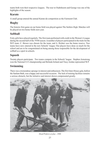 27
teams both won their respective leagues. The tour to Oudtshoorn and George was one of the
highlights of the season.
Karate
A small group entered the annual Karate-do competition as the Fairmont Club.
Rugby
The historic first game on our home field was played against The Settlers High. Matches will
be played on two home fields next year.
Softball
Forty girls have played regularly. The first team performed with credit in the Women’s League
during the second half of the 79/80 season.Anumber of players participated in the trials for the
W.P. team. C. Brown was chosen for the team, and A. Richter was the home reserve. Two
teams have now entered in the new Schools’ league. Our players have done so much for the
school and are to be congratulated on being among those responsible for the development of
softball as a sport in schools.
Squash
Twenty players participate. Two teams compete in the Schools’ league. Stephen Armstrong
won the National U13 championship and Belinda Ireland and Tracy Jordan represented W.P.
Swimming
There was a tremendous upsurge in interest and enthusiasm. The first Inter-House gala, held at
the Sanlam Bath, was a happy and successful occasion. The lack of training facilities remains
a serious obstacle, but the initiative and interest shown compensated greatly.
Head Prefects at play - 1980
 